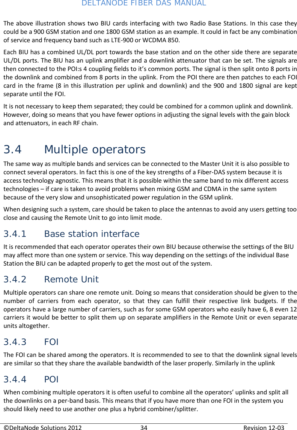 DELTANODE FIBER DAS MANUAL  ©DeltaNode Solutions 2012 34 Revision 12-03  The above illustration shows two BIU cards interfacing with two Radio Base Stations. In this case they could be a 900 GSM station and one 1800 GSM station as an example. It could in fact be any combination of service and frequency band such as LTE-900 or WCDMA 850. Each BIU has a combined UL/DL port towards the base station and on the other side there are separate UL/DL ports. The BIU has an uplink amplifier and a downlink attenuator that can be set. The signals are then connected to the POI:s 4 coupling fields to it’s common ports. The signal is then split onto 8 ports in the downlink and combined from 8 ports in the uplink. From the POI there are then patches to each FOI card in the frame (8 in this illustration per uplink and downlink) and the 900 and 1800 signal are kept separate until the FOI. It is not necessary to keep them separated; they could be combined for a common uplink and downlink. However, doing so means that you have fewer options in adjusting the signal levels with the gain block and attenuators, in each RF chain. 3.4 Multiple operators The same way as multiple bands and services can be connected to the Master Unit it is also possible to connect several operators. In fact this is one of the key strengths of a Fiber-DAS system because it is access technology agnostic. This means that it is possible within the same band to mix different access technologies – if care is taken to avoid problems when mixing GSM and CDMA in the same system because of the very slow and unsophisticated power regulation in the GSM uplink.  When designing such a system, care should be taken to place the antennas to avoid any users getting too close and causing the Remote Unit to go into limit mode.  3.4.1 Base station interface It is recommended that each operator operates their own BIU because otherwise the settings of the BIU may affect more than one system or service. This way depending on the settings of the individual Base Station the BIU can be adapted properly to get the most out of the system. 3.4.2 Remote Unit Multiple operators can share one remote unit. Doing so means that consideration should be given to the number of carriers from each operator, so that they can fulfill their respective link budgets. If the operators have a large number of carriers, such as for some GSM operators who easily have 6, 8 even 12 carriers it would be better to split them up on separate amplifiers in the Remote Unit or even separate units altogether. 3.4.3 FOI The FOI can be shared among the operators. It is recommended to see to that the downlink signal levels are similar so that they share the available bandwidth of the laser properly. Similarly in the uplink  3.4.4 POI When combining multiple operators it is often useful to combine all the operators’ uplinks and split all the downlinks on a per-band basis. This means that if you have more than one FOI in the system you should likely need to use another one plus a hybrid combiner/splitter. 