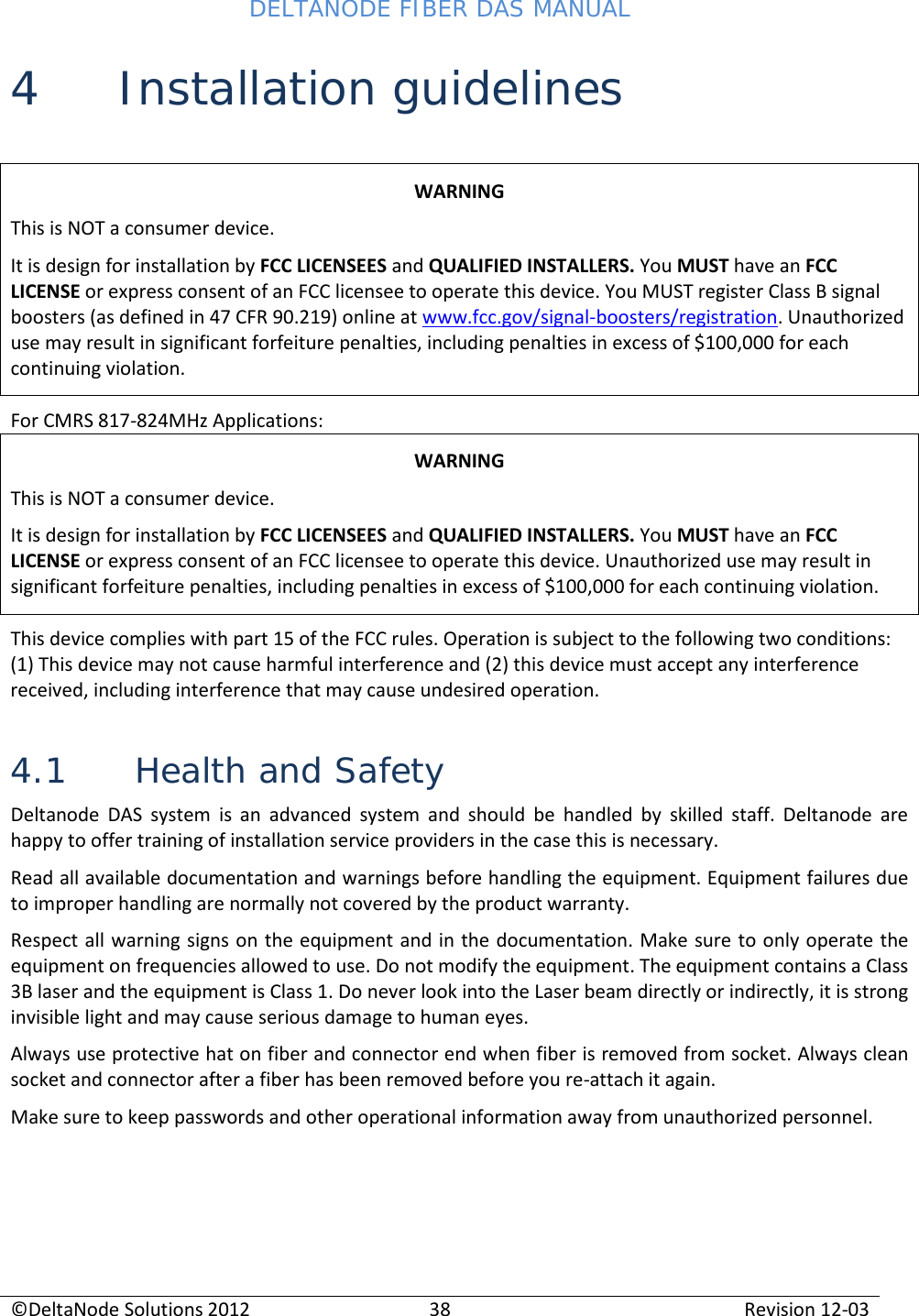 DELTANODE FIBER DAS MANUAL  ©DeltaNode Solutions 2012 38 Revision 12-03  4 Installation guidelines  WARNING This is NOT a consumer device. It is design for installation by FCC LICENSEES and QUALIFIED INSTALLERS. You MUST have an FCC LICENSE or express consent of an FCC licensee to operate this device. You MUST register Class B signal boosters (as defined in 47 CFR 90.219) online at www.fcc.gov/signal-boosters/registration. Unauthorized use may result in significant forfeiture penalties, including penalties in excess of $100,000 for each continuing violation. For CMRS 817-824MHz Applications: WARNING This is NOT a consumer device. It is design for installation by FCC LICENSEES and QUALIFIED INSTALLERS. You MUST have an FCC LICENSE or express consent of an FCC licensee to operate this device. Unauthorized use may result in significant forfeiture penalties, including penalties in excess of $100,000 for each continuing violation. This device complies with part 15 of the FCC rules. Operation is subject to the following two conditions: (1) This device may not cause harmful interference and (2) this device must accept any interference received, including interference that may cause undesired operation. 4.1 Health and Safety Deltanode DAS system is an advanced system and should be handled by skilled staff. Deltanode are happy to offer training of installation service providers in the case this is necessary.  Read all available documentation and warnings before handling the equipment. Equipment failures due to improper handling are normally not covered by the product warranty. Respect all warning signs on the equipment and in the documentation. Make sure to only operate the equipment on frequencies allowed to use. Do not modify the equipment. The equipment contains a Class 3B laser and the equipment is Class 1. Do never look into the Laser beam directly or indirectly, it is strong invisible light and may cause serious damage to human eyes. Always use protective hat on fiber and connector end when fiber is removed from socket. Always clean socket and connector after a fiber has been removed before you re-attach it again. Make sure to keep passwords and other operational information away from unauthorized personnel.  