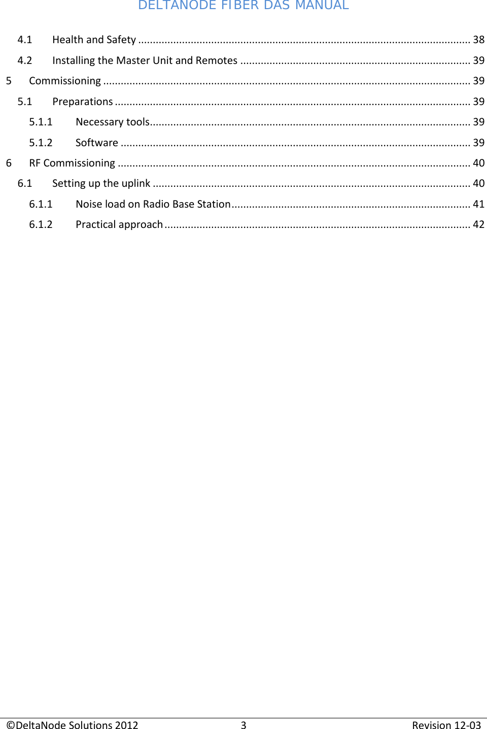 DELTANODE FIBER DAS MANUAL  ©DeltaNode Solutions 2012 3 Revision 12-03  4.1 Health and Safety .................................................................................................................. 38 4.2 Installing the Master Unit and Remotes ............................................................................... 39 5  Commissioning .............................................................................................................................. 39 5.1 Preparations .......................................................................................................................... 39 5.1.1 Necessary tools .............................................................................................................. 39 5.1.2 Software ........................................................................................................................ 39 6  RF Commissioning ......................................................................................................................... 40 6.1 Setting up the uplink ............................................................................................................. 40 6.1.1 Noise load on Radio Base Station .................................................................................. 41 6.1.2 Practical approach ......................................................................................................... 42       