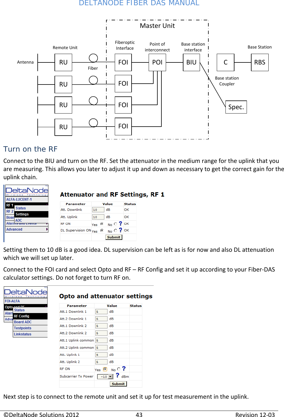 DELTANODE FIBER DAS MANUAL  ©DeltaNode Solutions 2012 43 Revision 12-03  RU FOI POI BIU CRBSAntennaRemote UnitFiberFiberoptic InterfaceMaster UnitPoint of interconnectBase station interfaceBase station CouplerBase StationRURURUFOIFOIFOISpec. Turn on the RF Connect to the BIU and turn on the RF. Set the attenuator in the medium range for the uplink that you are measuring. This allows you later to adjust it up and down as necessary to get the correct gain for the uplink chain.   Setting them to 10 dB is a good idea. DL supervision can be left as is for now and also DL attenuation which we will set up later. Connect to the FOI card and select Opto and RF – RF Config and set it up according to your Fiber-DAS calculator settings. Do not forget to turn RF on.  Next step is to connect to the remote unit and set it up for test measurement in the uplink. 