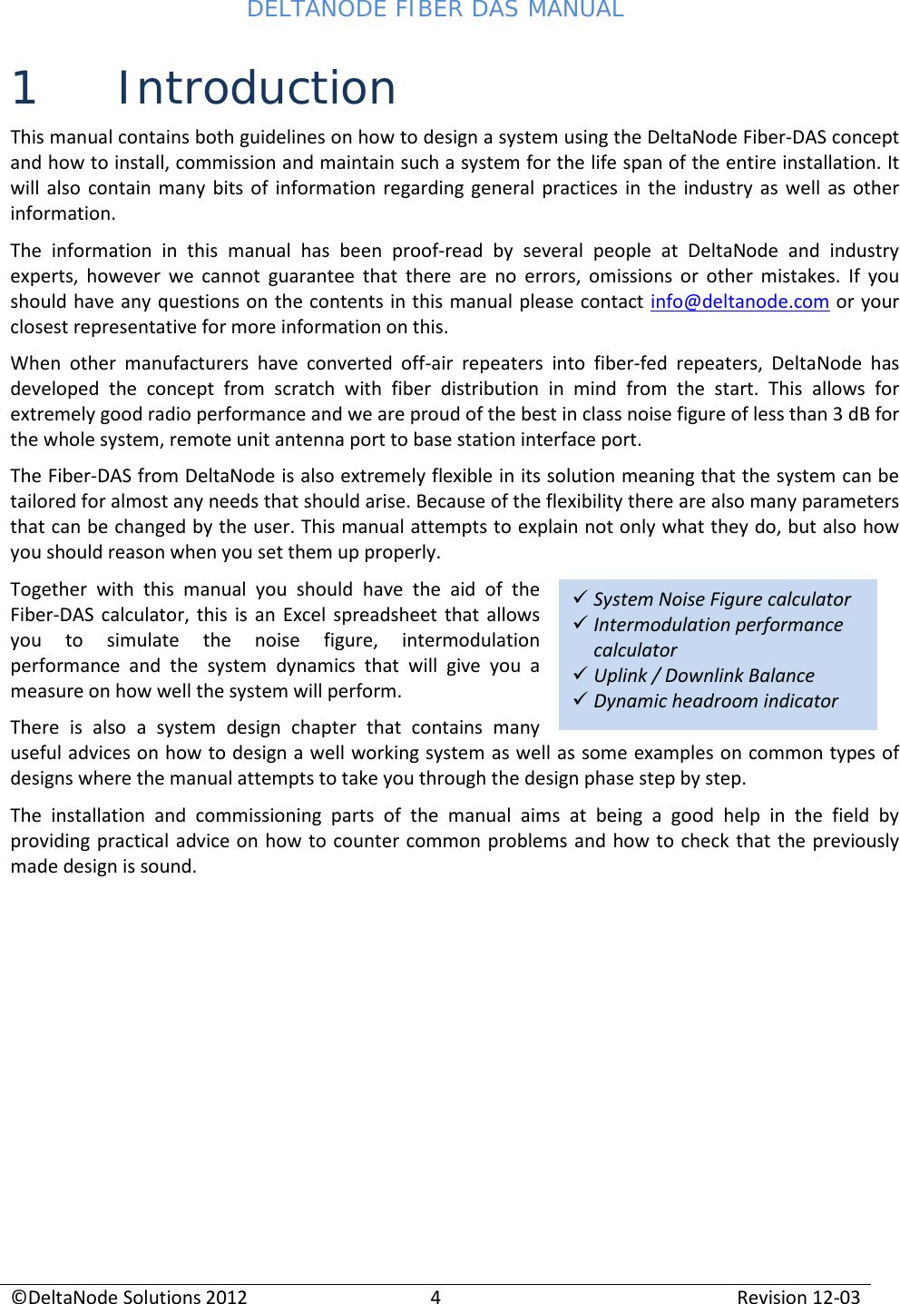 DELTANODE FIBER DAS MANUAL  ©DeltaNode Solutions 2012 4 Revision 12-03   System Noise Figure calculator  Intermodulation performance calculator  Uplink / Downlink Balance   Dynamic headroom indicator 1 Introduction This manual contains both guidelines on how to design a system using the DeltaNode Fiber-DAS concept and how to install, commission and maintain such a system for the life span of the entire installation. It will also contain many bits of information regarding general practices in the industry as well as other information. The information in this manual has been proof-read by several people at DeltaNode and industry experts, however we cannot guarantee that there are no errors, omissions or other mistakes. If you should have any questions on the contents in this manual please contact info@deltanode.com or your closest representative for more information on this. When other manufacturers have converted off-air repeaters into fiber-fed repeaters, DeltaNode has developed the concept from scratch with fiber distribution in mind from the start. This allows for extremely good radio performance and we are proud of the best in class noise figure of less than 3 dB for the whole system, remote unit antenna port to base station interface port. The Fiber-DAS from DeltaNode is also extremely flexible in its solution meaning that the system can be tailored for almost any needs that should arise. Because of the flexibility there are also many parameters that can be changed by the user. This manual attempts to explain not only what they do, but also how you should reason when you set them up properly. Together with this manual you should have the aid of the Fiber-DAS calculator, this is an Excel spreadsheet that allows you to simulate the noise figure, intermodulation performance and the system dynamics that will give you a measure on how well the system will perform. There is also a system design chapter that contains many useful advices on how to design a well working system as well as some examples on common types of designs where the manual attempts to take you through the design phase step by step. The installation and commissioning parts of the manual aims at being a good help in the field by providing practical advice on how to counter common problems and how to check that the previously made design is sound.     