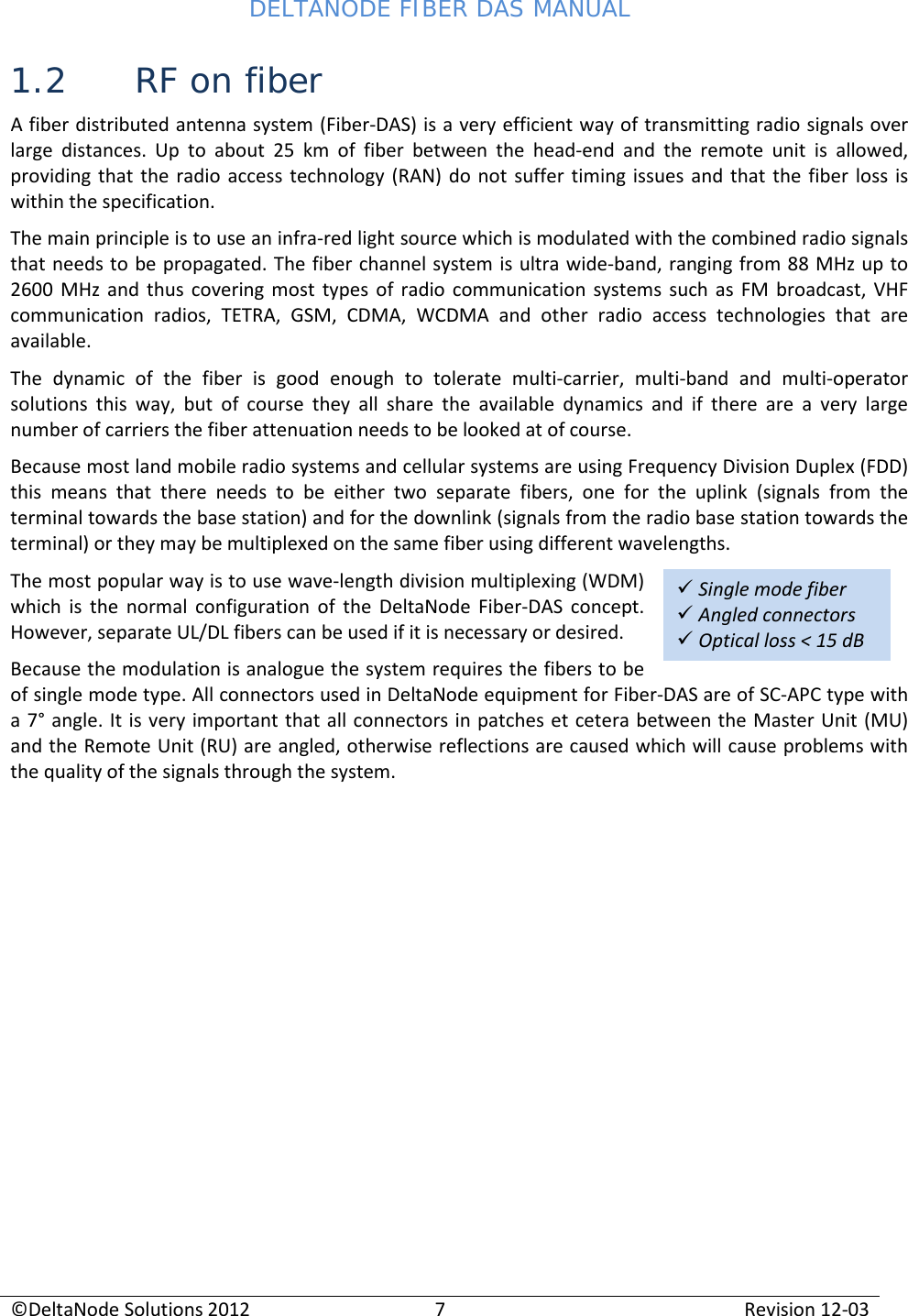 DELTANODE FIBER DAS MANUAL  ©DeltaNode Solutions 2012 7 Revision 12-03   Single mode fiber  Angled connectors  Optical loss &lt; 15 dB  1.2 RF on fiber A fiber distributed antenna system (Fiber-DAS) is a very efficient way of transmitting radio signals over large distances. Up to about 25 km of fiber between the head-end and the remote unit is allowed, providing that the radio access technology (RAN) do not suffer timing issues and that the fiber loss is within the specification. The main principle is to use an infra-red light source which is modulated with the combined radio signals that needs to be propagated. The fiber channel system is ultra wide-band, ranging from 88 MHz up to 2600 MHz and thus covering most types of radio communication systems such as FM broadcast, VHF communication radios, TETRA, GSM, CDMA, WCDMA and other radio access technologies that are available. The dynamic of the fiber is good enough to tolerate multi-carrier, multi-band and multi-operator solutions this way, but of course they all share the available dynamics and if there are a very large number of carriers the fiber attenuation needs to be looked at of course. Because most land mobile radio systems and cellular systems are using Frequency Division Duplex (FDD) this means that there needs to be either two separate fibers, one for the uplink (signals from the terminal towards the base station) and for the downlink (signals from the radio base station towards the terminal) or they may be multiplexed on the same fiber using different wavelengths. The most popular way is to use wave-length division multiplexing (WDM) which is the normal configuration of the DeltaNode Fiber-DAS concept. However, separate UL/DL fibers can be used if it is necessary or desired.  Because the modulation is analogue the system requires the fibers to be of single mode type. All connectors used in DeltaNode equipment for Fiber-DAS are of SC-APC type with a 7° angle. It is very important that all connectors in patches et cetera between the Master Unit (MU) and the Remote Unit (RU) are angled, otherwise reflections are caused which will cause problems with the quality of the signals through the system.   