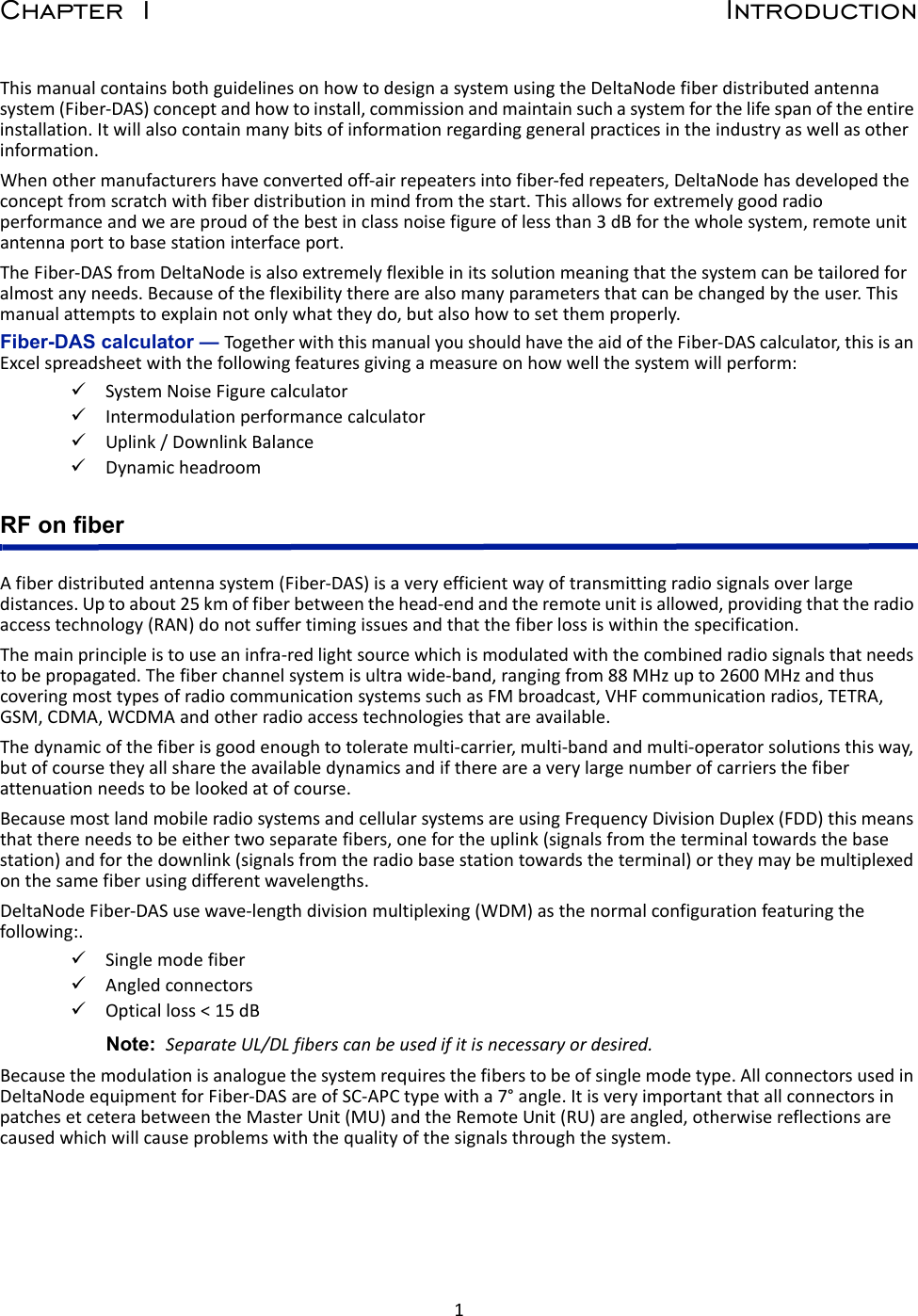 1Chapter 1 IntroductionThismanualcontainsbothguidelinesonhowtodesignasystemusingtheDeltaNodefiberdistributedantennasystem(Fiber‐DAS)conceptandhowtoinstall,commissionandmaintainsuchasystemforthelifespanoftheentireinstallation.Itwillalsocontainmanybitsofinformationregardinggeneralpracticesintheindustryaswellasotherinformation.Whenothermanufacturershaveconvertedoff‐airrepeatersintofiber‐fedrepeaters,DeltaNodehasdevelopedtheconceptfromscratchwithfiberdistributioninmindfromthestart.Thisallowsforextremelygoodradioperformanceandweareproudofthebestinclassnoisefigureoflessthan3dBforthewholesystem,remoteunitantennaporttobasestationinterfaceport.TheFiber‐DASfromDeltaNodeisalsoextremelyflexibleinitssolutionmeaningthatthesystemcanbetailoredforalmostanyneeds.Becauseoftheflexibilitytherearealsomanyparametersthatcanbechangedbytheuser.Thismanualattemptstoexplainnotonlywhattheydo,butalsohowtosetthemproperly.Fiber-DAS calculator — TogetherwiththismanualyoushouldhavetheaidoftheFiber‐DAScalculator,thisisanExcelspreadsheetwiththefollowingfeaturesgivingameasureonhowwellthesystemwillperform:SystemNoiseFigurecalculatorIntermodulationperformancecalculatorUplink/DownlinkBalanceDynamicheadroomRF on fiberAfiberdistributedantennasystem(Fiber‐DAS)isaveryefficientwayoftransmittingradiosignalsoverlargedistances.Uptoabout25kmoffiberbetweenthehead‐endandtheremoteunitisallowed,providingthattheradioaccesstechnology(RAN)donotsuffertimingissuesandthatthefiberlossiswithinthespecification.Themainprincipleistouseaninfra‐redlightsourcewhichismodulatedwiththecombinedradiosignalsthatneedstobepropagated.Thefiberchannelsystemisultrawide‐band,rangingfrom88MHzupto2600MHzandthuscoveringmosttypesofradiocommunicationsystemssuchasFMbroadcast,VHFcommunicationradios,TETRA,GSM,CDMA,WCDMAandotherradioaccesstechnologiesthatareavailable.Thedynamicofthefiberisgoodenoughtotoleratemulti‐carrier,multi‐bandandmulti‐operatorsolutionsthisway,butofcoursetheyallsharetheavailabledynamicsandifthereareaverylargenumberofcarriersthefiberattenuationneedstobelookedatofcourse.BecausemostlandmobileradiosystemsandcellularsystemsareusingFrequencyDivisionDuplex(FDD)thismeansthatthereneedstobeeithertwoseparatefibers,onefortheuplink(signalsfromtheterminaltowardsthebasestation)andforthedownlink(signalsfromtheradiobasestationtowardstheterminal)ortheymaybemultiplexedonthesamefiberusingdifferentwavelengths.DeltaNodeFiber‐DASusewave‐lengthdivisionmultiplexing(WDM)asthenormalconfigurationfeaturingthefollowing:.SinglemodefiberAngledconnectorsOpticalloss&lt;15dBNote: SeparateUL/DLfiberscanbeusedifitisnecessaryordesired.Becausethemodulationisanaloguethesystemrequiresthefiberstobeofsinglemodetype.AllconnectorsusedinDeltaNodeequipmentforFiber‐DASareofSC‐APCtypewitha7°angle.ItisveryimportantthatallconnectorsinpatchesetceterabetweentheMasterUnit(MU)andtheRemoteUnit(RU)areangled,otherwisereflectionsarecausedwhichwillcauseproblemswiththequalityofthesignalsthroughthesystem.