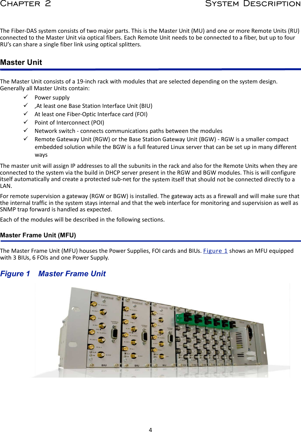 4Chapter 2 System DescriptionTheFiber‐DASsystemconsistsoftwomajorparts.ThisistheMasterUnit(MU)andoneormoreRemoteUnits(RU)connectedtotheMasterUnitviaopticalfibers.EachRemoteUnitneedstobeconnectedtoafiber,butuptofourRU’scanshareasinglefiberlinkusingopticalsplitters.Master UnitTheMasterUnitconsistsofa19‐inchrackwithmodulesthatareselecteddependingonthesystemdesign.GenerallyallMasterUnitscontain:Powersupply,AtleastoneBaseStationInterfaceUnit(BIU)AtleastoneFiber‐OpticInterfacecard(FOI)PointofInterconnect(POI)Networkswitch‐connectscommunicationspathsbetweenthemodulesRemoteGatewayUnit(RGW)ortheBaseStationGatewayUnit(BGW)‐RGWisasmallercompactembeddedsolutionwhiletheBGWisafullfeaturedLinuxserverthatcanbesetupinmanydifferentwaysThemasterunitwillassignIPaddressestoallthesubunitsintherackandalsofortheRemoteUnitswhentheyareconnectedtothesystemviathebuildinDHCPserverpresentintheRGWandBGWmodules.Thisiswillconfigureitselfautomaticallyandcreateaprotectedsub‐netforthesystemitselfthatshouldnotbeconnecteddirectlytoaLAN.Forremotesupervisionagateway(RGWorBGW)isinstalled.ThegatewayactsasafirewallandwillmakesurethattheinternaltrafficinthesystemstaysinternalandthatthewebinterfaceformonitoringandsupervisionaswellasSNMPtrapforwardishandledasexpected.Eachofthemoduleswillbedescribedinthefollowingsections.Master Frame Unit (MFU) TheMasterFrameUnit(MFU)housesthePowerSupplies,FOIcardsandBIUs.Figure1showsanMFUequippedwith3BIUs,6FOIsandonePowerSupply.Figure 1   Master Frame Unit