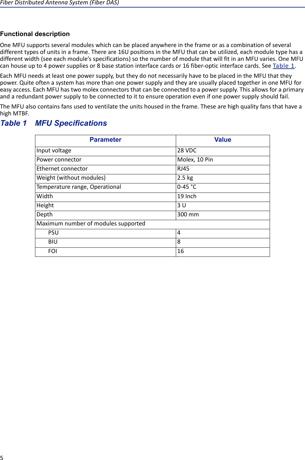FiberDistributedAntennaSystem(FiberDAS)5Functional descriptionOneMFUsupportsseveralmoduleswhichcanbeplacedanywhereintheframeorasacombinationofseveraldifferenttypesofunitsinaframe.Thereare16UpositionsintheMFUthatcanbeutilized,eachmoduletypehasadifferentwidth(seeeachmodule’sspecifications)sothenumberofmodulethatwillfitinanMFUvaries.OneMFUcanhouseupto4powersuppliesor8basestationinterfacecardsor16fiber‐opticinterfacecards.SeeTable1.EachMFUneedsatleastonepowersupply,buttheydonotnecessarilyhavetobeplacedintheMFUthattheypower.QuiteoftenasystemhasmorethanonepowersupplyandtheyareusuallyplacedtogetherinoneMFUforeasyaccess.EachMFUhastwomolexconnectorsthatcanbeconnectedtoapowersupply.Thisallowsforaprimaryandaredundantpowersupplytobeconnectedtoittoensureoperationevenifonepowersupplyshouldfail.TheMFUalsocontainsfansusedtoventilatetheunitshousedintheframe.ThesearehighqualityfansthathaveahighMTBF.Table 1   MFU SpecificationsParameter ValueInputvoltage 28VDCPowerconnector Molex,10PinEthernetconnector RJ45Weight(withoutmodules) 2.5kgTemperaturerange,Operational 0‐45°CWidth 19InchHeight 3UDepth 300mmMaximumnumberofmodulessupportedPSU 4BIU 8FOI 16