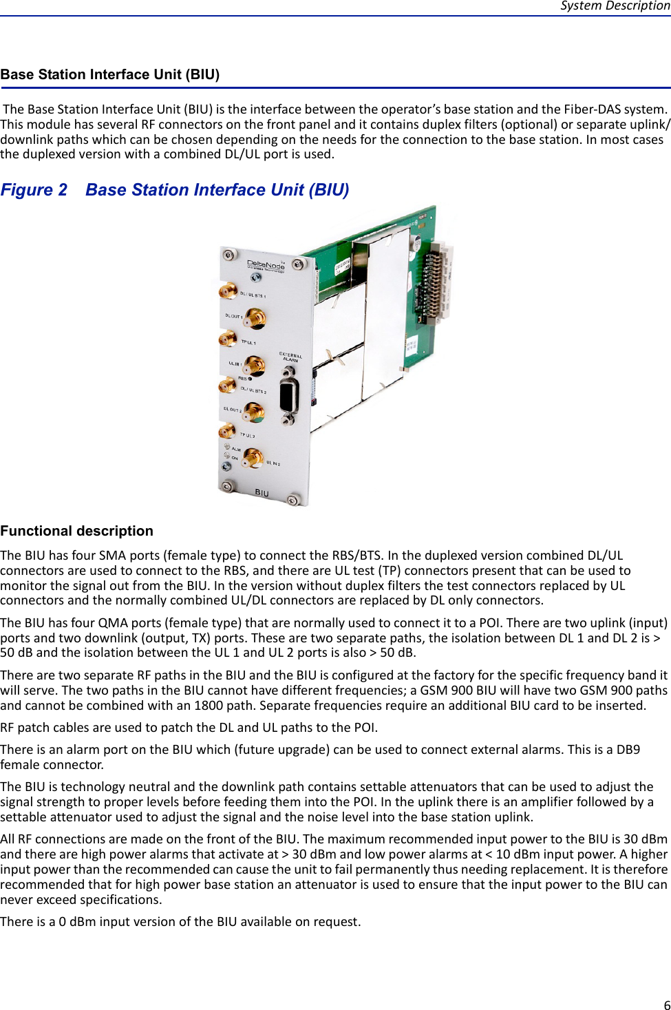 SystemDescription6Base Station Interface Unit (BIU) TheBaseStationInterfaceUnit(BIU)istheinterfacebetweentheoperator’sbasestationandtheFiber‐DASsystem.ThismodulehasseveralRFconnectorsonthefrontpanelanditcontainsduplexfilters(optional)orseparateuplink/downlinkpathswhichcanbechosendependingontheneedsfortheconnectiontothebasestation.InmostcasestheduplexedversionwithacombinedDL/ULportisused.Figure 2   Base Station Interface Unit (BIU)Functional descriptionTheBIUhasfourSMAports(femaletype)toconnecttheRBS/BTS.IntheduplexedversioncombinedDL/ULconnectorsareusedtoconnecttotheRBS,andthereareULtest(TP)connectorspresentthatcanbeusedtomonitorthesignaloutfromtheBIU.IntheversionwithoutduplexfiltersthetestconnectorsreplacedbyULconnectorsandthenormallycombinedUL/DLconnectorsarereplacedbyDLonlyconnectors.TheBIUhasfourQMAports(femaletype)thatarenormallyusedtoconnectittoaPOI.Therearetwouplink(input)portsandtwodownlink(output,TX)ports.Thesearetwoseparatepaths,theisolationbetweenDL1andDL2is&gt;50dBandtheisolationbetweentheUL1andUL2portsisalso&gt;50dB.TherearetwoseparateRFpathsintheBIUandtheBIUisconfiguredatthefactoryforthespecificfrequencybanditwillserve.ThetwopathsintheBIUcannothavedifferentfrequencies;aGSM900BIUwillhavetwoGSM900pathsandcannotbecombinedwithan1800path.SeparatefrequenciesrequireanadditionalBIUcardtobeinserted.RFpatchcablesareusedtopatchtheDLandULpathstothePOI.ThereisanalarmportontheBIUwhich(futureupgrade)canbeusedtoconnectexternalalarms.ThisisaDB9femaleconnector.TheBIUistechnologyneutralandthedownlinkpathcontainssettableattenuatorsthatcanbeusedtoadjustthesignalstrengthtoproperlevelsbeforefeedingthemintothePOI.Intheuplinkthereisanamplifierfollowedbyasettableattenuatorusedtoadjustthesignalandthenoiselevelintothebasestationuplink.AllRFconnectionsaremadeonthefrontoftheBIU.ThemaximumrecommendedinputpowertotheBIUis30dBmandtherearehighpoweralarmsthatactivateat&gt;30dBmandlowpoweralarmsat&lt;10dBminputpower.Ahigherinputpowerthantherecommendedcancausetheunittofailpermanentlythusneedingreplacement.ItisthereforerecommendedthatforhighpowerbasestationanattenuatorisusedtoensurethattheinputpowertotheBIUcanneverexceedspecifications.Thereisa0dBminputversionoftheBIUavailableonrequest.