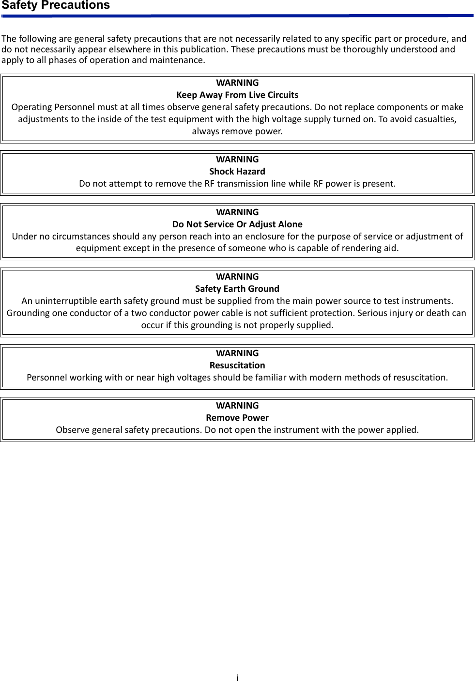 iSafety PrecautionsThefollowingaregeneralsafetyprecautionsthatarenotnecessarilyrelatedtoanyspecificpartorprocedure,anddonotnecessarilyappearelsewhereinthispublication.Theseprecautionsmustbethoroughlyunderstoodandapplytoallphasesofoperationandmaintenance.WARNINGKeepAwayFromLiveCircuitsOperatingPersonnelmustatalltimesobservegeneralsafetyprecautions.Donotreplacecomponentsormakeadjustmentstotheinsideofthetestequipmentwiththehighvoltagesupplyturnedon.Toavoidcasualties,alwaysremovepower.WARNINGShockHazardDonotattempttoremovetheRFtransmissionlinewhileRFpowerispresent.WARNINGDoNotServiceOrAdjustAloneUndernocircumstancesshouldanypersonreachintoanenclosureforthepurposeofserviceoradjustmentofequipmentexceptinthepresenceofsomeonewhoiscapableofrenderingaid.WARNINGSafetyEarthGroundAnuninterruptibleearthsafetygroundmustbesuppliedfromthemainpowersourcetotestinstruments.Groundingoneconductorofatwoconductorpowercableisnotsufficientprotection.Seriousinjuryordeathcanoccurifthisgroundingisnotproperlysupplied.WARNINGResuscitationPersonnelworkingwithornearhighvoltagesshouldbefamiliarwithmodernmethodsofresuscitation.WARNINGRemovePowerObservegeneralsafetyprecautions.Donotopentheinstrumentwiththepowerapplied.