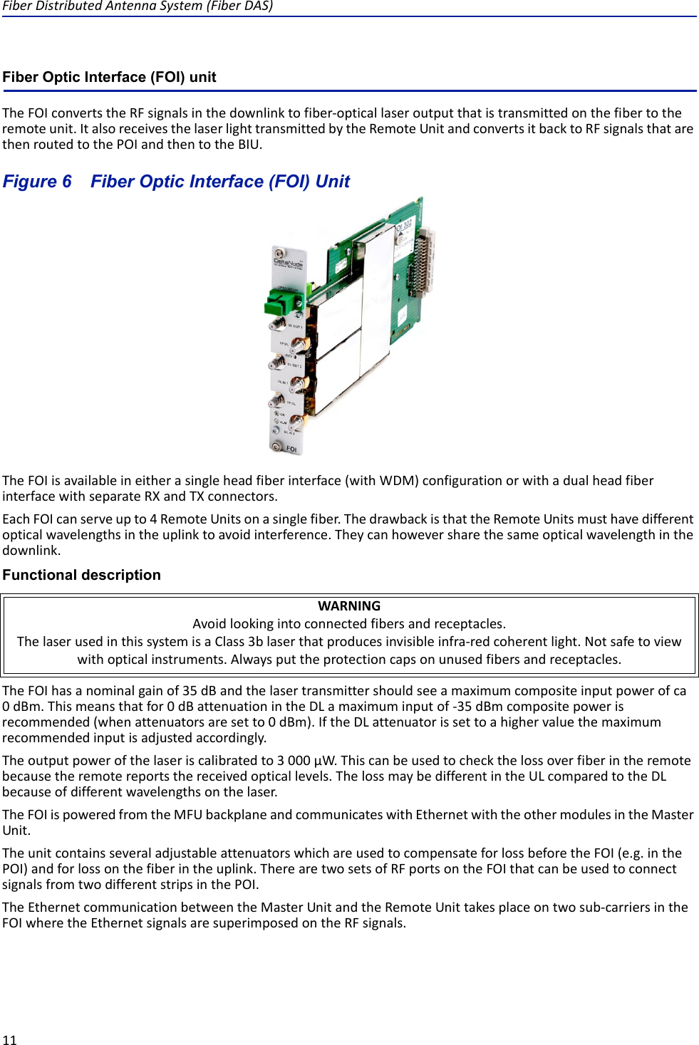 FiberDistributedAntennaSystem(FiberDAS)11Fiber Optic Interface (FOI) unitTheFOIconvertstheRFsignalsinthedownlinktofiber‐opticallaseroutputthatistransmittedonthefibertotheremoteunit.ItalsoreceivesthelaserlighttransmittedbytheRemoteUnitandconvertsitbacktoRFsignalsthatarethenroutedtothePOIandthentotheBIU.Figure 6   Fiber Optic Interface (FOI) UnitTheFOIisavailableineitherasingleheadfiberinterface(withWDM)configurationorwithadualheadfiberinterfacewithseparateRXandTXconnectors.EachFOIcanserveupto4RemoteUnitsonasinglefiber.ThedrawbackisthattheRemoteUnitsmusthavedifferentopticalwavelengthsintheuplinktoavoidinterference.Theycanhoweversharethesameopticalwavelengthinthedownlink.Functional descriptionTheFOIhasanominalgainof35dBandthelasertransmittershouldseeamaximumcompositeinputpowerofca0dBm.Thismeansthatfor0dBattenuationintheDLamaximuminputof‐35dBmcompositepowerisrecommended(whenattenuatorsaresetto0dBm).IftheDLattenuatorissettoahighervaluethemaximumrecommendedinputisadjustedaccordingly.Theoutputpowerofthelaseriscalibratedto3000µW.Thiscanbeusedtocheckthelossoverfiberintheremotebecausetheremotereportsthereceivedopticallevels.ThelossmaybedifferentintheULcomparedtotheDLbecauseofdifferentwavelengthsonthelaser.TheFOIispoweredfromtheMFUbackplaneandcommunicateswithEthernetwiththeothermodulesintheMasterUnit.TheunitcontainsseveraladjustableattenuatorswhichareusedtocompensateforlossbeforetheFOI(e.g.inthePOI)andforlossonthefiberintheuplink.TherearetwosetsofRFportsontheFOIthatcanbeusedtoconnectsignalsfromtwodifferentstripsinthePOI.TheEthernetcommunicationbetweentheMasterUnitandtheRemoteUnittakesplaceontwosub‐carriersintheFOIwheretheEthernetsignalsaresuperimposedontheRFsignals.WARNINGAvoidlookingintoconnectedfibersandreceptacles.ThelaserusedinthissystemisaClass3blaserthatproducesinvisibleinfra‐redcoherentlight.Notsafetoviewwithopticalinstruments.Alwaysputtheprotectioncapsonunusedfibersandreceptacles.