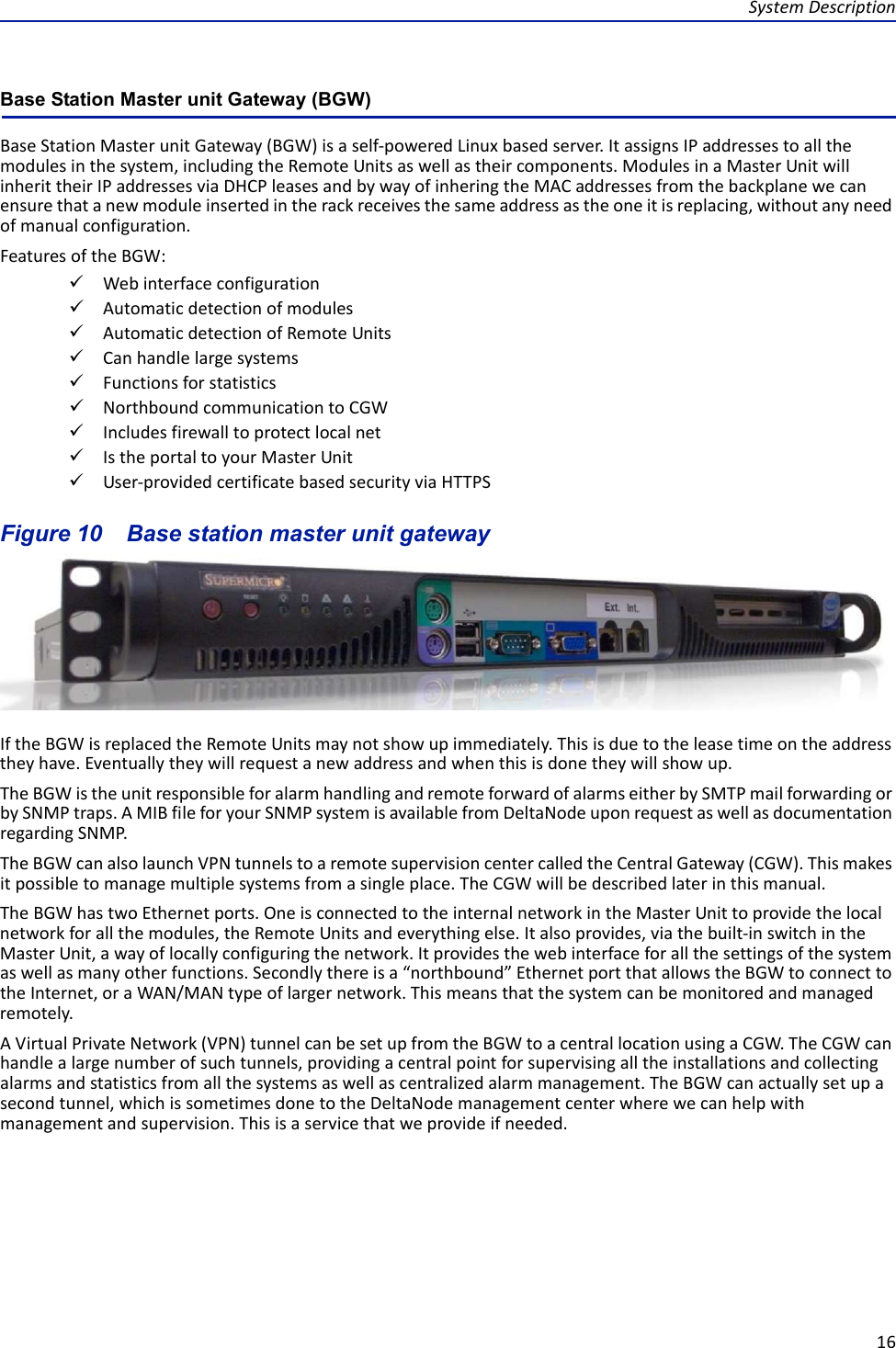 SystemDescription16Base Station Master unit Gateway (BGW) BaseStationMasterunitGateway(BGW)isaself‐poweredLinuxbasedserver.ItassignsIPaddressestoallthemodulesinthesystem,includingtheRemoteUnitsaswellastheircomponents.ModulesinaMasterUnitwillinherittheirIPaddressesviaDHCPleasesandbywayofinheringtheMACaddressesfromthebackplanewecanensurethatanewmoduleinsertedintherackreceivesthesameaddressastheoneitisreplacing,withoutanyneedofmanualconfiguration.FeaturesoftheBGW:WebinterfaceconfigurationAutomaticdetectionofmodulesAutomaticdetectionofRemoteUnitsCanhandlelargesystemsFunctionsforstatisticsNorthboundcommunicationtoCGWIncludesfirewalltoprotectlocalnetIstheportaltoyourMasterUnitUser‐providedcertificatebasedsecurityviaHTTPSFigure 10   Base station master unit gatewayIftheBGWisreplacedtheRemoteUnitsmaynotshowupimmediately.Thisisduetotheleasetimeontheaddresstheyhave.Eventuallytheywillrequestanewaddressandwhenthisisdonetheywillshowup.TheBGWistheunitresponsibleforalarmhandlingandremoteforwardofalarmseitherbySMTPmailforwardingorbySNMPtraps.AMIBfileforyourSNMPsystemisavailablefromDeltaNodeuponrequestaswellasdocumentationregardingSNMP.TheBGWcanalsolaunchVPNtunnelstoaremotesupervisioncentercalledtheCentralGateway(CGW).Thismakesitpossibletomanagemultiplesystemsfromasingleplace.TheCGWwillbedescribedlaterinthismanual.TheBGWhastwoEthernetports.OneisconnectedtotheinternalnetworkintheMasterUnittoprovidethelocalnetworkforallthemodules,theRemoteUnitsandeverythingelse.Italsoprovides,viathebuilt‐inswitchintheMasterUnit,awayoflocallyconfiguringthenetwork.Itprovidesthewebinterfaceforallthesettingsofthesystemaswellasmanyotherfunctions.Secondlythereisa“northbound”EthernetportthatallowstheBGWtoconnecttotheInternet,oraWAN/MANtypeoflargernetwork.Thismeansthatthesystemcanbemonitoredandmanagedremotely.AVirtualPrivateNetwork(VPN)tunnelcanbesetupfromtheBGWtoacentrallocationusingaCGW.TheCGWcanhandlealargenumberofsuchtunnels,providingacentralpointforsupervisingalltheinstallationsandcollectingalarmsandstatisticsfromallthesystemsaswellascentralizedalarmmanagement.TheBGWcanactuallysetupasecondtunnel,whichissometimesdonetotheDeltaNodemanagementcenterwherewecanhelpwithmanagementandsupervision.Thisisaservicethatweprovideifneeded.