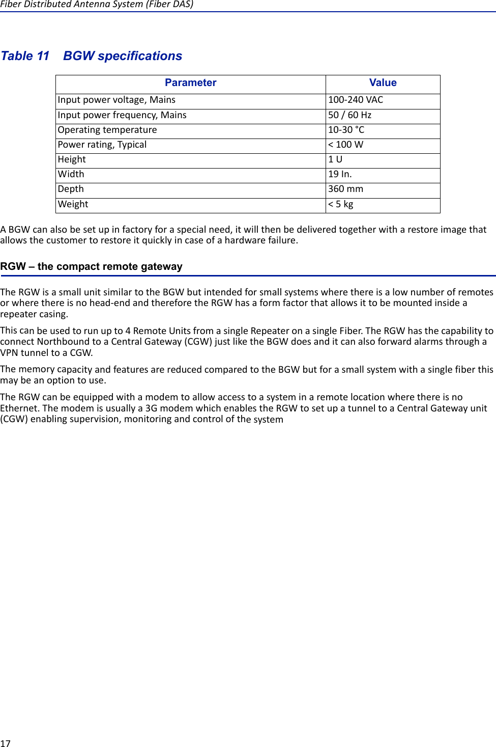 FiberDistributedAntennaSystem(FiberDAS)17Table 11   Parameter ValueInputpowervoltage,Mains 100‐240VACInputpowerfrequency,Mains 50/60HzOperatingtemperature 10‐30°CPowerrating,Typical &lt;100WHeight 1UWidth 19In.Depth 360mmWeight &lt;5kgBGW specificationsABGWcanalsobesetupinfactoryforaspecialneed,itwillthenbedeliveredtogetherwitharestoreimagethatallowsthecustomertorestoreitquicklyincaseofahardwarefailure.RGW – the compact remote gatewayTheRGWisasmallunitsimilartotheBGWbutintendedforsmallsystemswherethereisalownumberofremotesorwherethereisnohead‐endandthereforetheRGWhasaformfactorthatallowsittobemountedinsidearepeatercasing.Thiscanbeusedtorunupto4RemoteUnitsfromasingleRepeateronasingleFiber.TheRGWhasthecapabilitytoconnectNorthboundtoaCentralGateway(CGW)justliketheBGWdoesanditcanalsoforwardalarmsthroughaVPNtunneltoaCGW.ThememorycapacityandfeaturesarereducedcomparedtotheBGWbutforasmallsystemwithasinglefiberthismaybeanoptiontouse.TheRGWcanbeequippedwithamodemtoallowaccesstoasysteminaremotelocationwherethereisnoEthernet.Themodemisusuallya3GmodemwhichenablestheRGWtosetupatunneltoaCentralGatewayunit(CGW)enablingsupervision,monitoringandcontrolofthesystem