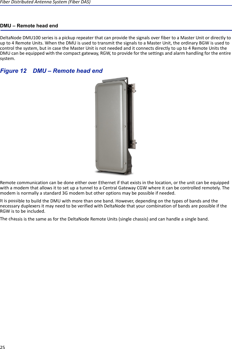 FiberDistributedAntennaSystem(FiberDAS)25DMU – Remote head endDeltaNodeDMU100seriesisapickuprepeaterthatcanprovidethesignalsoverfibertoaMasterUnitordirectlytoupto4RemoteUnits.WhentheDMUisusedtotransmitthesignalstoaMasterUnit,theordinaryBGWisusedtocontrolthesystem,butincasetheMasterUnitisnotneededanditconnectsdirectlytoupto4RemoteUnitstheDMUcanbeequippedwiththecompactgateway,RGW,toprovideforthesettingsandalarmhandlingfortheentiresystem.Figure 12   DMU – Remote head endRemotecommunicationcanbedoneeitheroverEthernetifthatexistsinthelocation,ortheunitcanbeequippedwithamodemthatallowsittosetupatunneltoaCentralGatewayCGWwhereitcanbecontrolledremotely.Themodemisnormallyastandard3Gmodembutotheroptionsmaybepossibleifneeded.ItispossibletobuildtheDMUwithmorethanoneband.However,dependingonthetypesofbandsandthenecessaryduplexersitmayneedtobeverifiedwithDeltaNodethatyourcombinationofbandsarepossibleiftheRGWistobeincluded.ThechassisisthesameasfortheDeltaNodeRemoteUnits(singlechassis)andcanhandleasingleband.