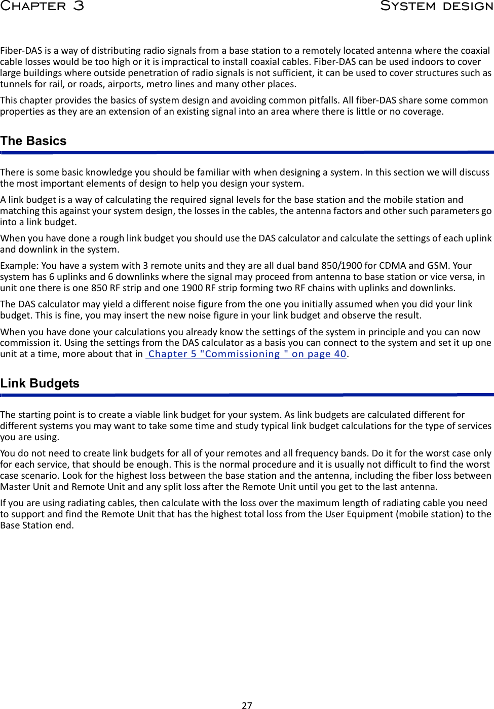 27Chapter 3 System designFiber‐DASisawayofdistributingradiosignalsfromabasestationtoaremotelylocatedantennawherethecoaxialcablelosseswouldbetoohighoritisimpracticaltoinstallcoaxialcables.Fiber‐DAScanbeusedindoorstocoverlargebuildingswhereoutsidepenetrationofradiosignalsisnotsufficient,itcanbeusedtocoverstructuressuchastunnelsforrail,orroads,airports,metrolinesandmanyotherplaces.Thischapterprovidesthebasicsofsystemdesignandavoidingcommonpitfalls.Allfiber‐DASsharesomecommonpropertiesastheyareanextensionofanexistingsignalintoanareawherethereislittleornocoverage.The BasicsThereissomebasicknowledgeyoushouldbefamiliarwithwhendesigningasystem.Inthissectionwewilldiscussthemostimportantelementsofdesigntohelpyoudesignyoursystem.Alinkbudgetisawayofcalculatingtherequiredsignallevelsforthebasestationandthemobilestationandmatchingthisagainstyoursystemdesign,thelossesinthecables,theantennafactorsandothersuchparametersgointoalinkbudget.WhenyouhavedonearoughlinkbudgetyoushouldusetheDAScalculatorandcalculatethesettingsofeachuplinkanddownlinkinthesystem.Example:Youhaveasystemwith3remoteunitsandtheyarealldualband850/1900forCDMAandGSM.Yoursystemhas6uplinksand6downlinkswherethesignalmayproceedfromantennatobasestationorviceversa,inunitonethereisone850RFstripandone1900RFstripformingtwoRFchainswithuplinksanddownlinks.TheDAScalculatormayyieldadifferentnoisefigurefromtheoneyouinitiallyassumedwhenyoudidyourlinkbudget.Thisisfine,youmayinsertthenewnoisefigureinyourlinkbudgetandobservetheresult.Whenyouhavedoneyourcalculationsyoualreadyknowthesettingsofthesysteminprincipleandyoucannowcommissionit.UsingthesettingsfromtheDAScalculatorasabasisyoucanconnecttothesystemandsetituponeunitatatime,moreaboutthatinChapter5&quot;Commissioning&quot;onpage40.Link BudgetsThestartingpointistocreateaviablelinkbudgetforyoursystem.Aslinkbudgetsarecalculateddifferentfordifferentsystemsyoumaywanttotakesometimeandstudytypicallinkbudgetcalculationsforthetypeofservicesyouareusing.Youdonotneedtocreatelinkbudgetsforallofyourremotesandallfrequencybands.Doitfortheworstcaseonlyforeachservice,thatshouldbeenough.Thisisthenormalprocedureanditisusuallynotdifficulttofindtheworstcasescenario.Lookforthehighestlossbetweenthebasestationandtheantenna,includingthefiberlossbetweenMasterUnitandRemoteUnitandanysplitlossaftertheRemoteUnituntilyougettothelastantenna.Ifyouareusingradiatingcables,thencalculatewiththelossoverthemaximumlengthofradiatingcableyouneedtosupportandfindtheRemoteUnitthathasthehighesttotallossfromtheUserEquipment(mobilestation)totheBaseStationend.