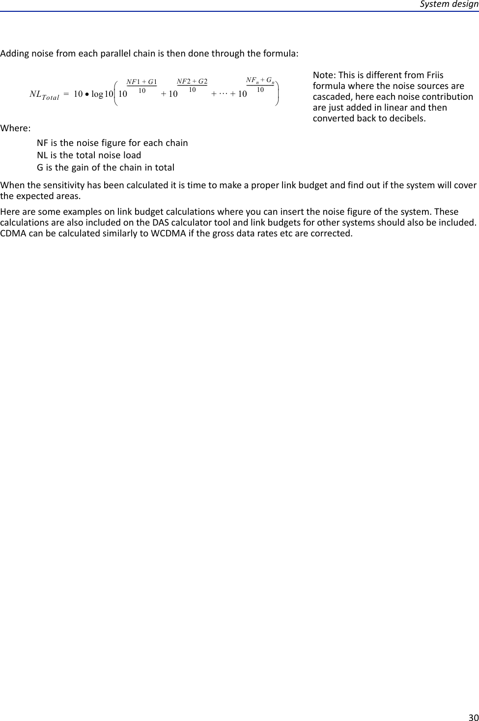 Systemdesign30Addingnoisefromeachparallelchainisthendonethroughtheformula:NLTotal 10 10log10NF1G1+10-------------------------10NF2G2+10------------------------- 10NFnGn+10-----------------------+++=Note:ThisisdifferentfromFriisformulawherethenoisesourcesarecascaded,hereeachnoisecontributionarejustaddedinlinearandthenconvertedbacktodecibels.Where:NFisthenoisefigureforeachchainNListhetotalnoiseloadGisthegainofthechainintotalWhenthesensitivityhasbeencalculateditistimetomakeaproperlinkbudgetandfindoutifthesystemwillcovertheexpectedareas.Herearesomeexamplesonlinkbudgetcalculationswhereyoucaninsertthenoisefigureofthesystem.ThesecalculationsarealsoincludedontheDAScalculatortoolandlinkbudgetsforothersystemsshouldalsobeincluded.CDMAcanbecalculatedsimilarlytoWCDMAifthegrossdataratesetcarecorrected.