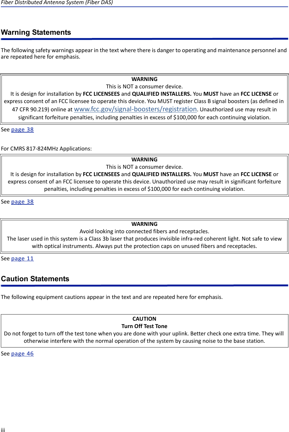 FiberDistributedAntennaSystem(FiberDAS)iiiWarning StatementsThefollowingsafetywarningsappearinthetextwherethereisdangertooperatingandmaintenancepersonnelandarerepeatedhereforemphasis.Seepage38ForCMRS817‐824MHzApplications:Seepage38Seepage11Caution StatementsThefollowingequipmentcautionsappearinthetextandarerepeatedhereforemphasis.Seepage46WARNINGThisisNOTaconsumerdevice.ItisdesignforinstallationbyFCCLICENSEESandQUALIFIEDINSTALLERS.YouMUSThaveanFCCLICENSEorexpressconsentofanFCClicenseetooperatethisdevice.YouMUSTregisterClassBsignalboosters(asdefinedin47CFR90.219)onlineatwww.fcc.gov/signal‐boosters/registration.Unauthorizedusemayresultinsignificantforfeiturepenalties,includingpenaltiesinexcessof$100,000foreachcontinuingviolation.WARNINGThisisNOTaconsumerdevice.ItisdesignforinstallationbyFCCLICENSEESandQUALIFIEDINSTALLERS.YouMUSThaveanFCCLICENSEorexpressconsentofanFCClicenseetooperatethisdevice.Unauthorizedusemayresultinsignificantforfeiturepenalties,includingpenaltiesinexcessof$100,000foreachcontinuingviolation.WARNINGAvoidlookingintoconnectedfibersandreceptacles.ThelaserusedinthissystemisaClass3blaserthatproducesinvisibleinfra‐redcoherentlight.Notsafetoviewwithopticalinstruments.Alwaysputtheprotectioncapsonunusedfibersandreceptacles.CAUTIONTurnOffTestToneDonotforgettoturnoffthetesttonewhenyouaredonewithyouruplink.Bettercheckoneextratime.Theywillotherwiseinterferewiththenormaloperationofthesystembycausingnoisetothebasestation.