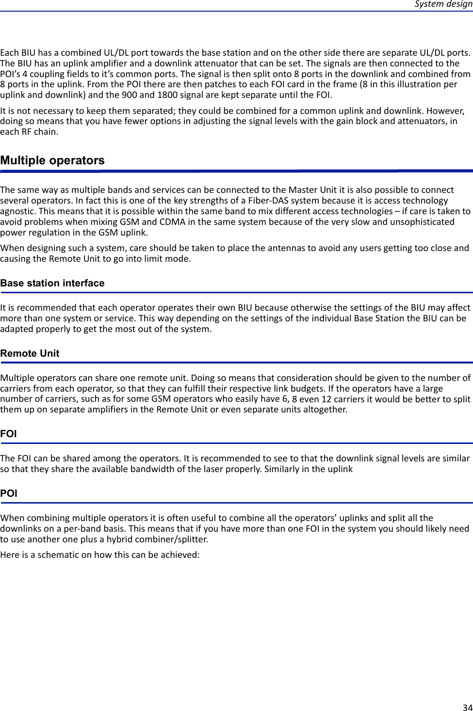 Systemdesign34EachBIUhasacombinedUL/DLporttowardsthebasestationandontheothersidethereareseparateUL/DLports.TheBIUhasanuplinkamplifierandadownlinkattenuatorthatcanbeset.ThesignalsarethenconnectedtothePOI’s4couplingfieldstoit’scommonports.Thesignalisthensplitonto8portsinthedownlinkandcombinedfrom8portsintheuplink.FromthePOItherearethenpatchestoeachFOIcardintheframe(8inthisillustrationperuplinkanddownlink)andthe900and1800signalarekeptseparateuntiltheFOI.Itisnotnecessarytokeepthemseparated;theycouldbecombinedforacommonuplinkanddownlink.However,doingsomeansthatyouhavefeweroptionsinadjustingthesignallevelswiththegainblockandattenuators,ineachRFchain.Multiple operatorsThesamewayasmultiplebandsandservicescanbeconnectedtotheMasterUnititisalsopossibletoconnectseveraloperators.InfactthisisoneofthekeystrengthsofaFiber‐DASsystembecauseitisaccesstechnologyagnostic.Thismeansthatitispossiblewithinthesamebandtomixdifferentaccesstechnologies–ifcareistakentoavoidproblemswhenmixingGSMandCDMAinthesamesystembecauseoftheveryslowandunsophisticatedpowerregulationintheGSMuplink.Whendesigningsuchasystem,careshouldbetakentoplacetheantennastoavoidanyusersgettingtoocloseandcausingtheRemoteUnittogointolimitmode.Base station interfaceItisrecommendedthateachoperatoroperatestheirownBIUbecauseotherwisethesettingsoftheBIUmayaffectmorethanonesystemorservice.ThiswaydependingonthesettingsoftheindividualBaseStationtheBIUcanbeadaptedproperlytogetthemostoutofthesystem.Remote UnitMultipleoperatorscanshareoneremoteunit.Doingsomeansthatconsiderationshouldbegiventothenumberofcarriersfromeachoperator,sothattheycanfulfilltheirrespectivelinkbudgets.Iftheoperatorshavealargenumberofcarriers,suchasforsomeGSMoperatorswhoeasilyhave6,8even12carriersitwouldbebettertosplitthemuponseparateamplifiersintheRemoteUnitorevenseparateunitsaltogether.FOITheFOIcanbesharedamongtheoperators.Itisrecommendedtoseetothatthedownlinksignallevelsaresimilarsothattheysharetheavailablebandwidthofthelaserproperly.SimilarlyintheuplinkPOIWhencombiningmultipleoperatorsitisoftenusefultocombinealltheoperators’uplinksandsplitallthedownlinksonaper‐bandbasis.ThismeansthatifyouhavemorethanoneFOIinthesystemyoushouldlikelyneedtouseanotheroneplusahybridcombiner/splitter.Hereisaschematiconhowthiscanbeachieved: