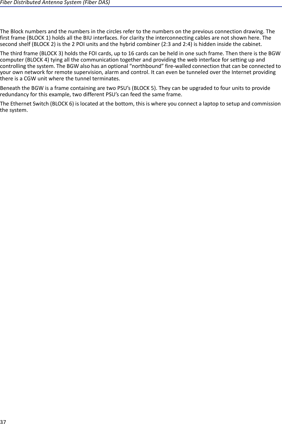 FiberDistributedAntennaSystem(FiberDAS)37TheBlocknumbersandthenumbersinthecirclesrefertothenumbersonthepreviousconnectiondrawing.Thefirstframe(BLOCK1)holdsalltheBIUinterfaces.Forclaritytheinterconnectingcablesarenotshownhere.Thesecondshelf(BLOCK2)isthe2POIunitsandthehybridcombiner(2:3and2:4)ishiddeninsidethecabinet.Thethirdframe(BLOCK3)holdstheFOIcards,upto16cardscanbeheldinonesuchframe.ThenthereistheBGWcomputer(BLOCK4)tyingallthecommunicationtogetherandprovidingthewebinterfaceforsettingupandcontrollingthesystem.TheBGWalsohasanoptional“northbound”fire‐walledconnectionthatcanbeconnectedtoyourownnetworkforremotesupervision,alarmandcontrol.ItcanevenbetunneledovertheInternetprovidingthereisaCGWunitwherethetunnelterminates.BeneaththeBGWisaframecontainingaretwoPSU’s(BLOCK5).Theycanbeupgradedtofourunitstoprovideredundancyforthisexample,twodifferentPSU’scanfeedthesameframe.TheEthernetSwitch(BLOCK6)islocatedatthebottom,thisiswhereyouconnectalaptoptosetupandcommissionthesystem.
