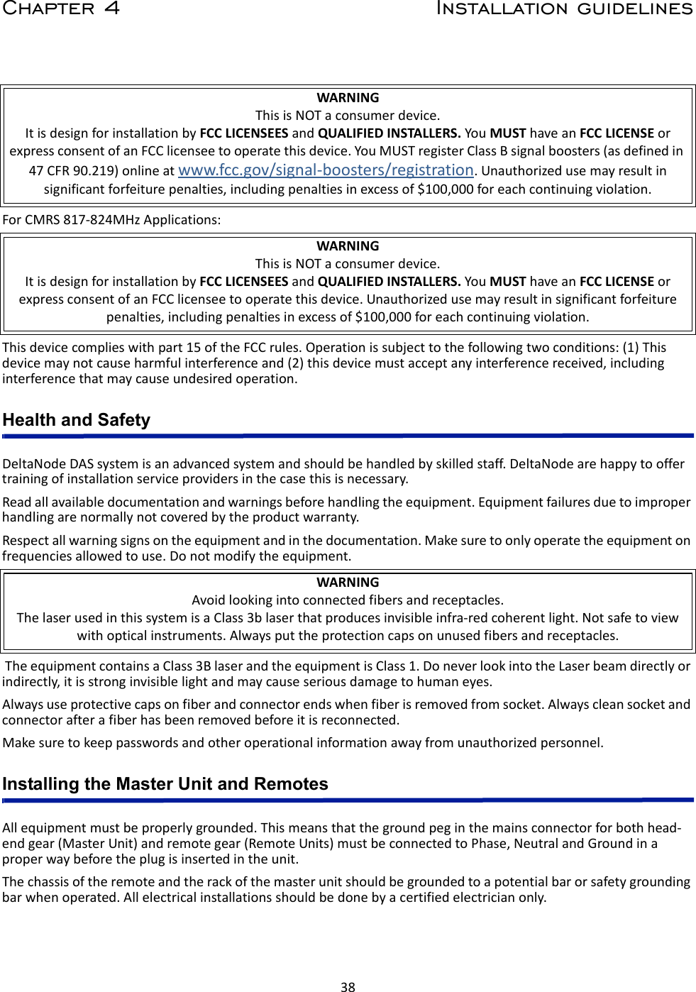 38Chapter 4 Installation guidelinesForCMRS817‐824MHzApplications:Thisdevicecomplieswithpart15oftheFCCrules.Operationissubjecttothefollowingtwoconditions:(1)Thisdevicemaynotcauseharmfulinterferenceand(2)thisdevicemustacceptanyinterferencereceived,includinginterferencethatmaycauseundesiredoperation.Health and SafetyDeltaNodeDASsystemisanadvancedsystemandshouldbehandledbyskilledstaff.DeltaNodearehappytooffertrainingofinstallationserviceprovidersinthecasethisisnecessary.Readallavailabledocumentationandwarningsbeforehandlingtheequipment.Equipmentfailuresduetoimproperhandlingarenormallynotcoveredbytheproductwarranty.Respectallwarningsignsontheequipmentandinthedocumentation.Makesuretoonlyoperatetheequipmentonfrequenciesallowedtouse.Donotmodifytheequipment.TheequipmentcontainsaClass3BlaserandtheequipmentisClass1.DoneverlookintotheLaserbeamdirectlyorindirectly,itisstronginvisiblelightandmaycauseseriousdamagetohumaneyes.Alwaysuseprotectivecapsonfiberandconnectorendswhenfiberisremovedfromsocket.Alwayscleansocketandconnectorafterafiberhasbeenremovedbeforeitisreconnected.Makesuretokeeppasswordsandotheroperationalinformationawayfromunauthorizedpersonnel.Installing the Master Unit and RemotesAllequipmentmustbeproperlygrounded.Thismeansthatthegroundpeginthemainsconnectorforbothhead‐endgear(MasterUnit)andremotegear(RemoteUnits)mustbeconnectedtoPhase,NeutralandGroundinaproperwaybeforetheplugisinsertedintheunit.Thechassisoftheremoteandtherackofthemasterunitshouldbegroundedtoapotentialbarorsafetygroundingbarwhenoperated.Allelectricalinstallationsshouldbedonebyacertifiedelectricianonly.WARNINGThisisNOTaconsumerdevice.ItisdesignforinstallationbyFCCLICENSEESandQUALIFIEDINSTALLERS.YouMUSThaveanFCCLICENSEorexpressconsentofanFCClicenseetooperatethisdevice.YouMUSTregisterClassBsignalboosters(asdefinedin47CFR90.219)onlineatwww.fcc.gov/signal‐boosters/registration.Unauthorizedusemayresultinsignificantforfeiturepenalties,includingpenaltiesinexcessof$100,000foreachcontinuingviolation.WARNINGThisisNOTaconsumerdevice.ItisdesignforinstallationbyFCCLICENSEESandQUALIFIEDINSTALLERS.YouMUSThaveanFCCLICENSEorexpressconsentofanFCClicenseetooperatethisdevice.Unauthorizedusemayresultinsignificantforfeiturepenalties,includingpenaltiesinexcessof$100,000foreachcontinuingviolation.WARNINGAvoidlookingintoconnectedfibersandreceptacles.ThelaserusedinthissystemisaClass3blaserthatproducesinvisibleinfra‐redcoherentlight.Notsafetoviewwithopticalinstruments.Alwaysputtheprotectioncapsonunusedfibersandreceptacles.