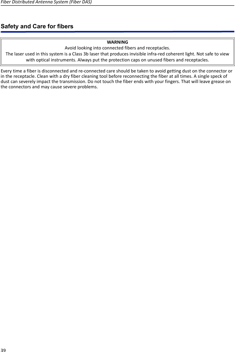 FiberDistributedAntennaSystem(FiberDAS)39Safety and Care for fibersEverytimeafiberisdisconnectedandre‐connectedcareshouldbetakentoavoidgettingdustontheconnectororinthereceptacle.Cleanwithadryfibercleaningtoolbeforereconnectingthefiberatalltimes.Asinglespeckofdustcanseverelyimpactthetransmission.Donottouchthefiberendswithyourfingers.Thatwillleavegreaseontheconnectorsandmaycausesevereproblems.WARNINGAvoidlookingintoconnectedfibersandreceptacles.ThelaserusedinthissystemisaClass3blaserthatproducesinvisibleinfra‐redcoherentlight.Notsafetoviewwithopticalinstruments.Alwaysputtheprotectioncapsonunusedfibersandreceptacles.