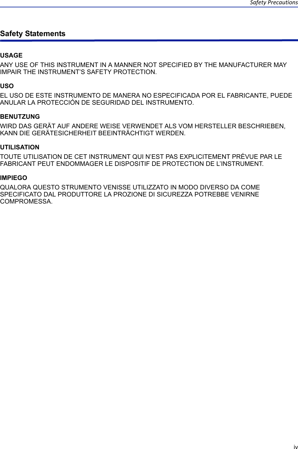 SafetyPrecautionsivSafety StatementsUSAGEANY USE OF THIS INSTRUMENT IN A MANNER NOT SPECIFIED BY THE MANUFACTURER MAY IMPAIR THE INSTRUMENT’S SAFETY PROTECTION.USOEL USO DE ESTE INSTRUMENTO DE MANERA NO ESPECIFICADA POR EL FABRICANTE, PUEDE ANULAR LA PROTECCIÓN DE SEGURIDAD DEL INSTRUMENTO.BENUTZUNGWIRD DAS GERÄT AUF ANDERE WEISE VERWENDET ALS VOM HERSTELLER BESCHRIEBEN, KANN DIE GERÄTESICHERHEIT BEEINTRÄCHTIGT WERDEN.UTILISATIONTOUTE UTILISATION DE CET INSTRUMENT QUI N’EST PAS EXPLICITEMENT PRÉVUE PAR LE FABRICANT PEUT ENDOMMAGER LE DISPOSITIF DE PROTECTION DE L’INSTRUMENT.IMPIEGOQUALORA QUESTO STRUMENTO VENISSE UTILIZZATO IN MODO DIVERSO DA COME SPECIFICATO DAL PRODUTTORE LA PROZIONE DI SICUREZZA POTREBBE VENIRNE COMPROMESSA.