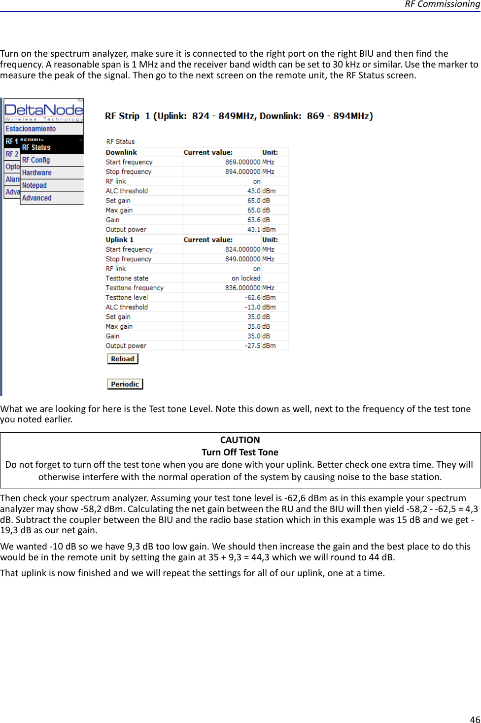 RFCommissioning46Turnonthespectrumanalyzer,makesureitisconnectedtotherightportontherightBIUandthenfindthefrequency.Areasonablespanis1MHzandthereceiverbandwidthcanbesetto30kHzorsimilar.Usethemarkertomeasurethepeakofthesignal.Thengotothenextscreenontheremoteunit,theRFStatusscreen.WhatwearelookingforhereistheTesttoneLevel.Notethisdownaswell,nexttothefrequencyofthetesttoneyounotedearlier.Thencheckyourspectrumanalyzer.Assumingyourtesttonelevelis‐62,6dBmasinthisexampleyourspectrumanalyzermayshow‐58,2dBm.CalculatingthenetgainbetweentheRUandtheBIUwillthenyield‐58,2‐‐62,5=4,3dB.SubtractthecouplerbetweentheBIUandtheradiobasestationwhichinthisexamplewas15dBandweget‐19,3dBasournetgain.Wewanted‐10dBsowehave9,3dBtoolowgain.Weshouldthenincreasethegainandthebestplacetodothiswouldbeintheremoteunitbysettingthegainat35+9,3=44,3whichwewillroundto44dB.Thatuplinkisnowfinishedandwewillrepeatthesettingsforallofouruplink,oneatatime.CAUTIONTurnOffTestToneDonotforgettoturnoffthetesttonewhenyouaredonewithyouruplink.Bettercheckoneextratime.Theywillotherwiseinterferewiththenormaloperationofthesystembycausingnoisetothebasestation.