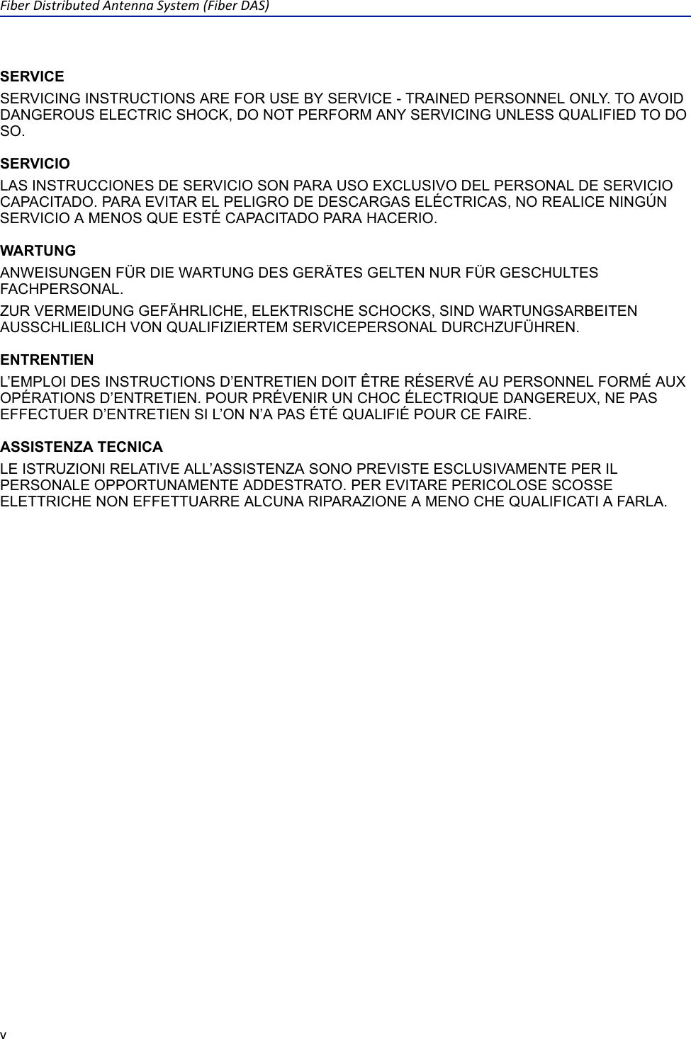 FiberDistributedAntennaSystem(FiberDAS)vSERVICESERVICING INSTRUCTIONS ARE FOR USE BY SERVICE - TRAINED PERSONNEL ONLY. TO AVOID DANGEROUS ELECTRIC SHOCK, DO NOT PERFORM ANY SERVICING UNLESS QUALIFIED TO DO SO.SERVICIOLAS INSTRUCCIONES DE SERVICIO SON PARA USO EXCLUSIVO DEL PERSONAL DE SERVICIO CAPACITADO. PARA EVITAR EL PELIGRO DE DESCARGAS ELÉCTRICAS, NO REALICE NINGÚN SERVICIO A MENOS QUE ESTÉ CAPACITADO PARA HACERIO.WARTUNGANWEISUNGEN FÜR DIE WARTUNG DES GERÄTES GELTEN NUR FÜR GESCHULTES FACHPERSONAL.ZUR VERMEIDUNG GEFÄHRLICHE, ELEKTRISCHE SCHOCKS, SIND WARTUNGSARBEITEN AUSSCHLIEßLICH VON QUALIFIZIERTEM SERVICEPERSONAL DURCHZUFÜHREN.ENTRENTIENL’EMPLOI DES INSTRUCTIONS D’ENTRETIEN DOIT ÊTRE RÉSERVÉ AU PERSONNEL FORMÉ AUX OPÉRATIONS D’ENTRETIEN. POUR PRÉVENIR UN CHOC ÉLECTRIQUE DANGEREUX, NE PAS EFFECTUER D’ENTRETIEN SI L’ON N’A PAS ÉTÉ QUALIFIÉ POUR CE FAIRE.ASSISTENZA TECNICALE ISTRUZIONI RELATIVE ALL’ASSISTENZA SONO PREVISTE ESCLUSIVAMENTE PER IL PERSONALE OPPORTUNAMENTE ADDESTRATO. PER EVITARE PERICOLOSE SCOSSE ELETTRICHE NON EFFETTUARRE ALCUNA RIPARAZIONE A MENO CHE QUALIFICATI A FARLA.