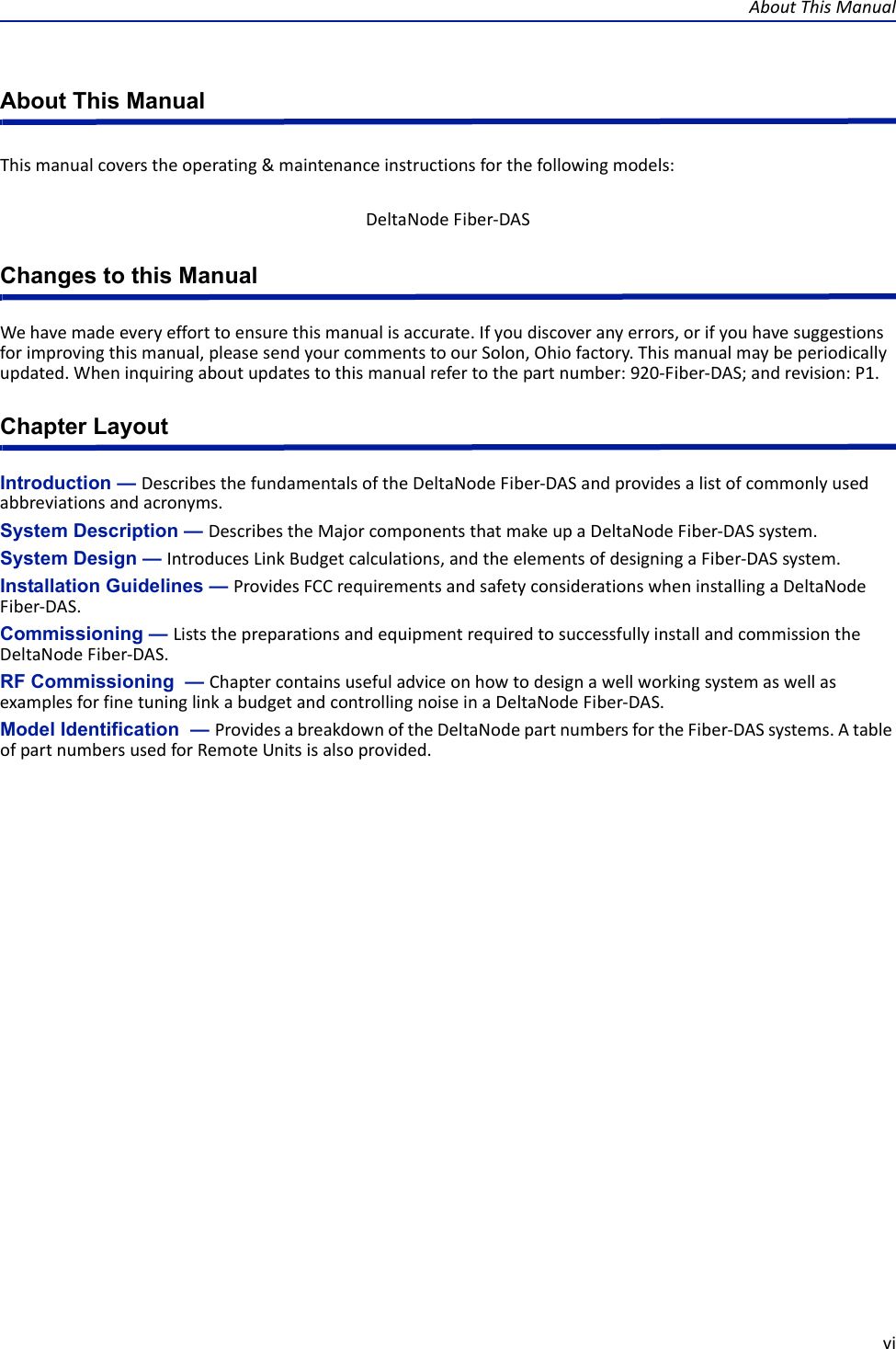 AboutThisManualviAbout This ManualThismanualcoverstheoperating&amp;maintenanceinstructionsforthefollowingmodels:Changes to this ManualWehavemadeeveryefforttoensurethismanualisaccurate.Ifyoudiscoveranyerrors,orifyouhavesuggestionsforimprovingthismanual,pleasesendyourcommentstoourSolon,Ohiofactory.Thismanualmaybeperiodicallyupdated.Wheninquiringaboutupdatestothismanualrefertothepartnumber:920‐Fiber‐DAS;andrevision:P1.Chapter LayoutIntroduction — DescribesthefundamentalsoftheDeltaNodeFiber‐DASandprovidesalistofcommonlyusedabbreviationsandacronyms.System Description — DescribestheMajorcomponentsthatmakeupaDeltaNodeFiber‐DASsystem.System Design — IntroducesLinkBudgetcalculations,andtheelementsofdesigningaFiber‐DASsystem.Installation Guidelines — ProvidesFCCrequirementsandsafetyconsiderationswheninstallingaDeltaNodeFiber‐DAS.Commissioning — ListsthepreparationsandequipmentrequiredtosuccessfullyinstallandcommissiontheDeltaNodeFiber‐DAS.RF Commissioning  — ChaptercontainsusefuladviceonhowtodesignawellworkingsystemaswellasexamplesforfinetuninglinkabudgetandcontrollingnoiseinaDeltaNodeFiber‐DAS.Model Identification  — ProvidesabreakdownoftheDeltaNodepartnumbersfortheFiber‐DASsystems.AtableofpartnumbersusedforRemoteUnitsisalsoprovided.DeltaNodeFiber‐DAS