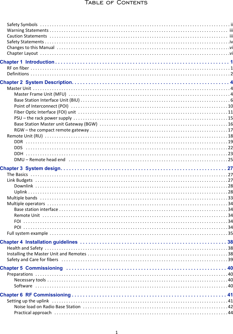 1Table of ContentsSafetySymbols................................................................................iiWarningStatements...........................................................................iiiCautionStatements...........................................................................iiiSafetyStatements..............................................................................ivChangestothisManual.........................................................................viChapterLayout................................................................................viChapter 1  Introduction . . . . . . . . . . . . . . . . . . . . . . . . . . . . . . . . . . . . . . . . . . . . . . . . . . . . . . . . . . . . . . . 1RFonfiber....................................................................................1Definitions....................................................................................2Chapter 2  System Description. . . . . . . . . . . . . . . . . . . . . . . . . . . . . . . . . . . . . . . . . . . . . . . . . . . . . . . . . 4MasterUnit...................................................................................4MasterFrameUnit(MFU)....................................................................4BaseStationInterfaceUnit(BIU)...............................................................6PointofInterconnect(POI) ..................................................................10FiberOpticInterface(FOI)unit...............................................................11PSU–therackpowersupply.................................................................15BaseStationMasterunitGateway(BGW)......................................................16RGW–thecompactremotegateway..........................................................17RemoteUnit(RU).............................................................................18DDR.....................................................................................19DDS.....................................................................................22DDH.....................................................................................23DMU–Remoteheadend...................................................................25Chapter 3  System design. . . . . . . . . . . . . . . . . . . . . . . . . . . . . . . . . . . . . . . . . . . . . . . . . . . . . . . . . . . . 27TheBasics...................................................................................27LinkBudgets.................................................................................27Downlink.................................................................................28Uplink....................................................................................28Multiplebands...............................................................................33Multipleoperators............................................................................34Basestationinterface.......................................................................34RemoteUnit..............................................................................34FOI......................................................................................34POI......................................................................................34Fullsystemexample...........................................................................35Chapter 4  Installation guidelines  . . . . . . . . . . . . . . . . . . . . . . . . . . . . . . . . . . . . . . . . . . . . . . . . . . . . . 38HealthandSafety.............................................................................38InstallingtheMasterUnitandRemotes...........................................................38SafetyandCareforfibers......................................................................39Chapter 5  Commissioning   . . . . . . . . . . . . . . . . . . . . . . . . . . . . . . . . . . . . . . . . . . . . . . . . . . . . . . . . . . 40Preparations.................................................................................40Necessarytools............................................................................40Software.................................................................................40Chapter 6  RF Commissioning . . . . . . . . . . . . . . . . . . . . . . . . . . . . . . . . . . . . . . . . . . . . . . . . . . . . . . . . 41Settinguptheuplink..........................................................................41NoiseloadonRadioBaseStation.............................................................42Practicalapproach.........................................................................44