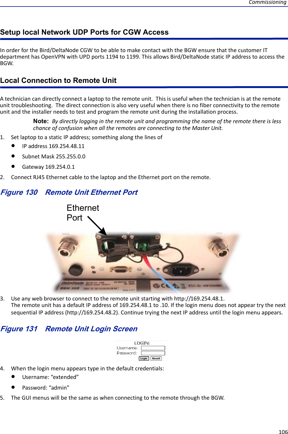 Commissioning106Setup local Network UDP Ports for CGW AccessInorderfortheBird/DeltaNodeCGWtobeabletomakecontactwiththeBGWensurethatthecustomerITdepartmenthasOpenVPNwithUPDports1194to1199.ThisallowsBird/DeltaNodestaticIPaddresstoaccesstheBGW.Local Connection to Remote Unit Atechniciancandirectlyconnectalaptoptotheremoteunit.Thisisusefulwhenthetechnicianisattheremoteunittroubleshooting.Thedirectconnectionisalsoveryusefulwhenthereisnofiberconnectivitytotheremoteunitandtheinstallerneedstotestandprogramtheremoteunitduringtheinstallationprocess.Note: BydirectlyloggingintheremoteunitandprogrammingthenameoftheremotethereislesschanceofconfusionwhenalltheremotesareconnectingtotheMasterUnit.1. SetlaptoptoastaticIPaddress;somethingalongthelinesofIPaddress169.254.48.11SubnetMask255.255.0.0Gateway169.254.0.12. ConnectRJ45EthernetcabletothelaptopandtheEthernetportontheremote.Figure 130   Remote Unit Ethernet PortEthernetPort3. Useanywebbrowsertoconnecttotheremoteunitstartingwithhttp://169.254.48.1.TheremoteunithasadefaultIPaddressof169.254.48.1to.10.IftheloginmenudoesnotappeartrythenextsequentialIPaddress(http://169.254.48.2).ContinuetryingthenextIPaddressuntiltheloginmenuappears.Figure 131   Remote Unit Login Screen4. Whentheloginmenuappearstypeinthedefaultcredentials:Username:“extended”Password:“admin”5. TheGUImenuswillbethesameaswhenconnectingtotheremotethroughtheBGW.