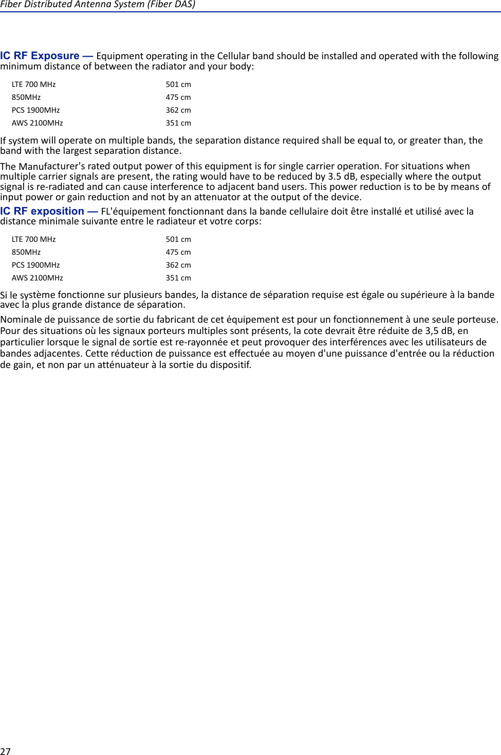 FiberDistributedAntennaSystem(FiberDAS)27IC RF Exposure — EquipmentoperatingintheCellularbandshouldbeinstalledandoperatedwiththefollowingminimumdistanceofbetweentheradiatorandyourbody:Ifsystemwilloperateonmultiplebands,theseparationdistancerequiredshallbeequalto,orgreaterthan,thebandwiththelargestseparationdistance.TheManufacturer&apos;sratedoutputpowerofthisequipmentisforsinglecarrieroperation.Forsituationswhenmultiplecarriersignalsarepresent,theratingwouldhavetobereducedby3.5dB,especiallywheretheoutputsignalisre‐radiatedandcancauseinterferencetoadjacentbandusers.Thispowerreductionistobebymeansofinputpowerorgainreductionandnotbyanattenuatorattheoutputofthedevice.IC RF exposition — FL&apos;équipementfonctionnantdanslabandecellulairedoitêtreinstalléetutiliséavecladistanceminimalesuivanteentreleradiateuretvotrecorps:Silesystèmefonctionnesurplusieursbandes,ladistancedeséparationrequiseestégaleousupérieureàlabandeaveclaplusgrandedistancedeséparation.Nominaledepuissancedesortiedufabricantdecetéquipementestpourunfonctionnementàuneseuleporteuse.Pourdessituationsoùlessignauxporteursmultiplessontprésents,lacotedevraitêtreréduitede3,5dB,enparticulierlorsquelesignaldesortieestre‐rayonnéeetpeutprovoquerdesinterférencesaveclesutilisateursdebandesadjacentes.Cetteréductiondepuissanceesteffectuéeaumoyend&apos;unepuissanced&apos;entréeoularéductiondegain,etnonparunatténuateuràlasortiedudispositif.LTE700MHz501cm850MHz 475cmPCS1900MHz362cmAWS2100MHz351cmLTE700MHz501cm850MHz 475cmPCS1900MHz362cmAWS2100MHz351cm