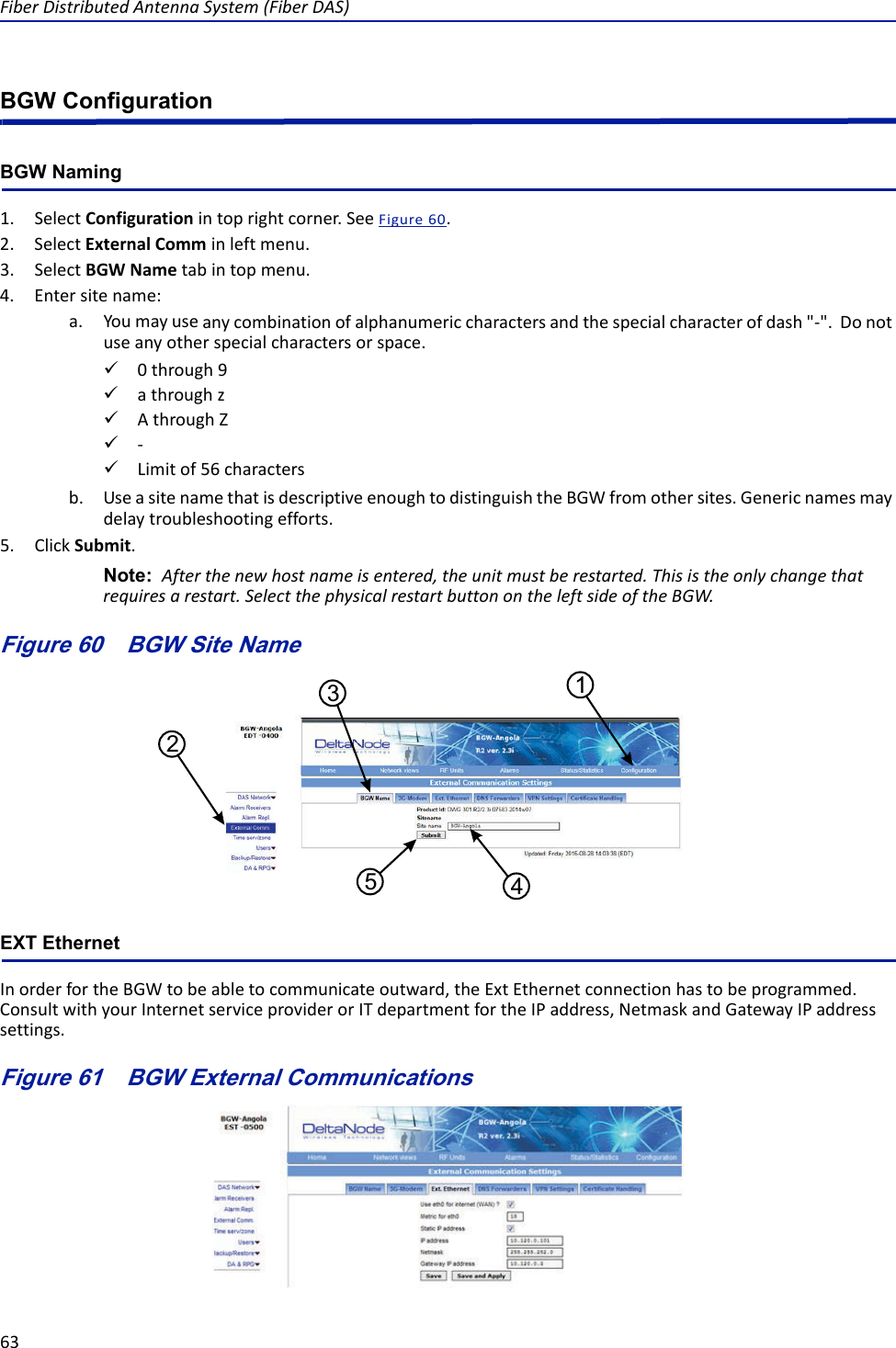 FiberDistributedAntennaSystem(FiberDAS)63BGW ConfigurationBGW Naming1. SelectConfigurationintoprightcorner.SeeFigure60.2. SelectExternalComminleftmenu.3. SelectBGWNametabintopmenu.4. Entersitename:a. Youmayuseanycombinationofalphanumericcharactersandthespecialcharacterofdash&quot;‐&quot;.Donotuseanyotherspecialcharactersorspace.0through9athroughzAthroughZ‐Limitof56charactersb. UseasitenamethatisdescriptiveenoughtodistinguishtheBGWfromothersites.Genericnamesmaydelaytroubleshootingefforts.5. ClickSubmit.Note: Afterthenewhostnameisentered,theunitmustberestarted.Thisistheonlychangethatrequiresarestart.SelectthephysicalrestartbuttonontheleftsideoftheBGW.Figure 60   BGW Site Name15432EXT EthernetInorderfortheBGWtobeabletocommunicateoutward,theExtEthernetconnectionhastobeprogrammed.ConsultwithyourInternetserviceproviderorITdepartmentfortheIPaddress,NetmaskandGatewayIPaddresssettings.Figure 61   BGW External Communications