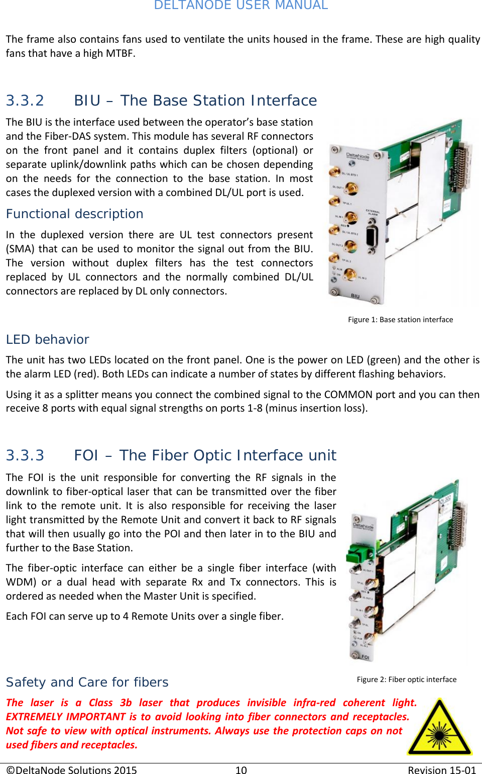 DELTANODE USER MANUAL©DeltaNode Solutions 201510Revision 15-01The frame also contains fans used to ventilate the units housed in the frame. These are high qualityfans that have a high MTBF.3.3.2 BIU – The Base Station InterfaceThe BIU is the interface used between the operator’s base stationand the Fiber-DAS system. This module has several RF connectorson  the  front  panel  and  it  contains  duplex  filters  (optional)  orseparate uplink/downlink paths which can be chosen dependingon  the  needs  for  the  connection  to  the  base  station.  In  mostcases the duplexed version with a combined DL/UL port is used.Functional descriptionIn  the  duplexed  version  there  are  UL  test  connectors  present(SMA) that can  be used to monitor the  signal out from the  BIU.The  version  without  duplex  filters  has  the  test  connectorsreplaced  by  UL  connectors  and  the  normally  combined  DL/ULconnectors are replaced by DL only connectors.LED behaviorThe unit has two LEDs located on the front panel. One is the power on LED (green) and the other isthe alarm LED (red). Both LEDs can indicate a number of states by different flashing behaviors.Using it as a splitter means you connect the combined signal to the COMMON port and you can thenreceive 8 ports with equal signal strengths on ports 1-8 (minus insertion loss).3.3.3 FOI – The Fiber Optic Interface unitThe  FOI  is  the  unit  responsible  for  converting  the  RF  signals  in  thedownlink to fiber-optical laser that can be transmitted over the fiberlink to  the  remote unit.  It  is  also  responsible  for  receiving  the  laserlight transmitted by the Remote Unit and convert it back to RF signalsthat will then usually go into the POI and then later in to the BIU andfurther to the Base Station.The  fiber-optic  interface  can  either  be  a  single  fiber  interface  (withWDM)  or  a  dual  head  with  separate  Rx  and  Tx  connectors.  This  isordered as needed when the Master Unit is specified.Each FOI can serve up to 4 Remote Units over a single fiber.Safety and Care for fibersThe  laser  is  a  Class  3b  laser  that  produces  invisible  infra-red  coherent  light.EXTREMELY  IMPORTANT  is  to avoid looking  into fiber  connectors and  receptacles.Not safe to view with optical instruments. Always use the protection caps on notused fibers and receptacles.Figure 2: Fiber optic interfaceFigure 1: Base station interface