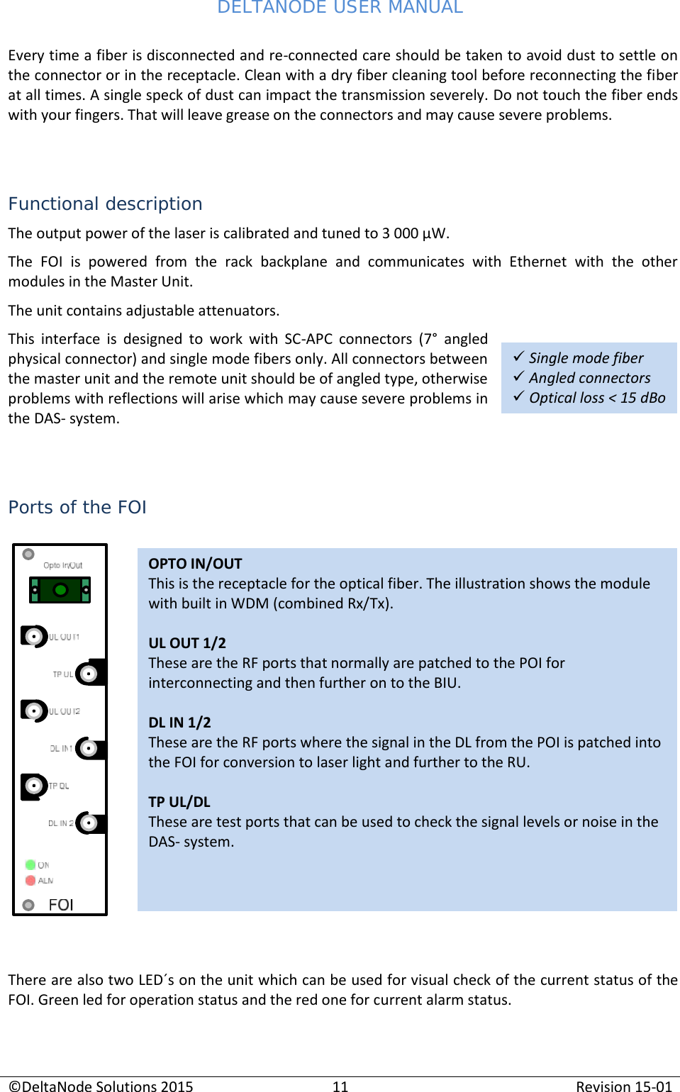 DELTANODE USER MANUAL©DeltaNode Solutions 201511Revision 15-01OPTO IN/OUTThis is the receptacle for the optical fiber. The illustration shows the modulewith built in WDM (combined Rx/Tx).UL OUT 1/2These are the RF ports that normally are patched to the POI forinterconnecting and then further on to the BIU.DL IN 1/2These are the RF ports where the signal in the DL from the POI is patched intothe FOI for conversion to laser light and further to the RU.TP UL/DLThese are test ports that can be used to check the signal levels or noise in theDAS- system.Single mode fiberAngled connectorsOptical loss &lt; 15 dBoEvery time a fiber is disconnected and re-connected care should be taken to avoid dust to settle onthe connector or in the receptacle. Clean with a dry fiber cleaning tool before reconnecting the fiberat all times. A single speck of dust can impact the transmission severely. Do not touch the fiber endswith your fingers. That will leave grease on the connectors and may cause severe problems.Functional descriptionThe output power of the laser is calibrated and tuned to 3 000 µW.The  FOI  is  powered  from  the  rack  backplane  and  communicates  with  Ethernet  with  the  othermodules in the Master Unit.The unit contains adjustable attenuators.This  interface  is  designed  to  work  with  SC-APC  connectors  (7° angledphysical connector) and single mode fibers only. All connectors betweenthe master unit and the remote unit should be of angled type, otherwiseproblems with reflections will arise which may cause severe problems inthe DAS- system.Ports of the FOIThere are also two LED´s on the unit which can be used for visual check of the current status of theFOI. Green led for operation status and the red one for current alarm status.