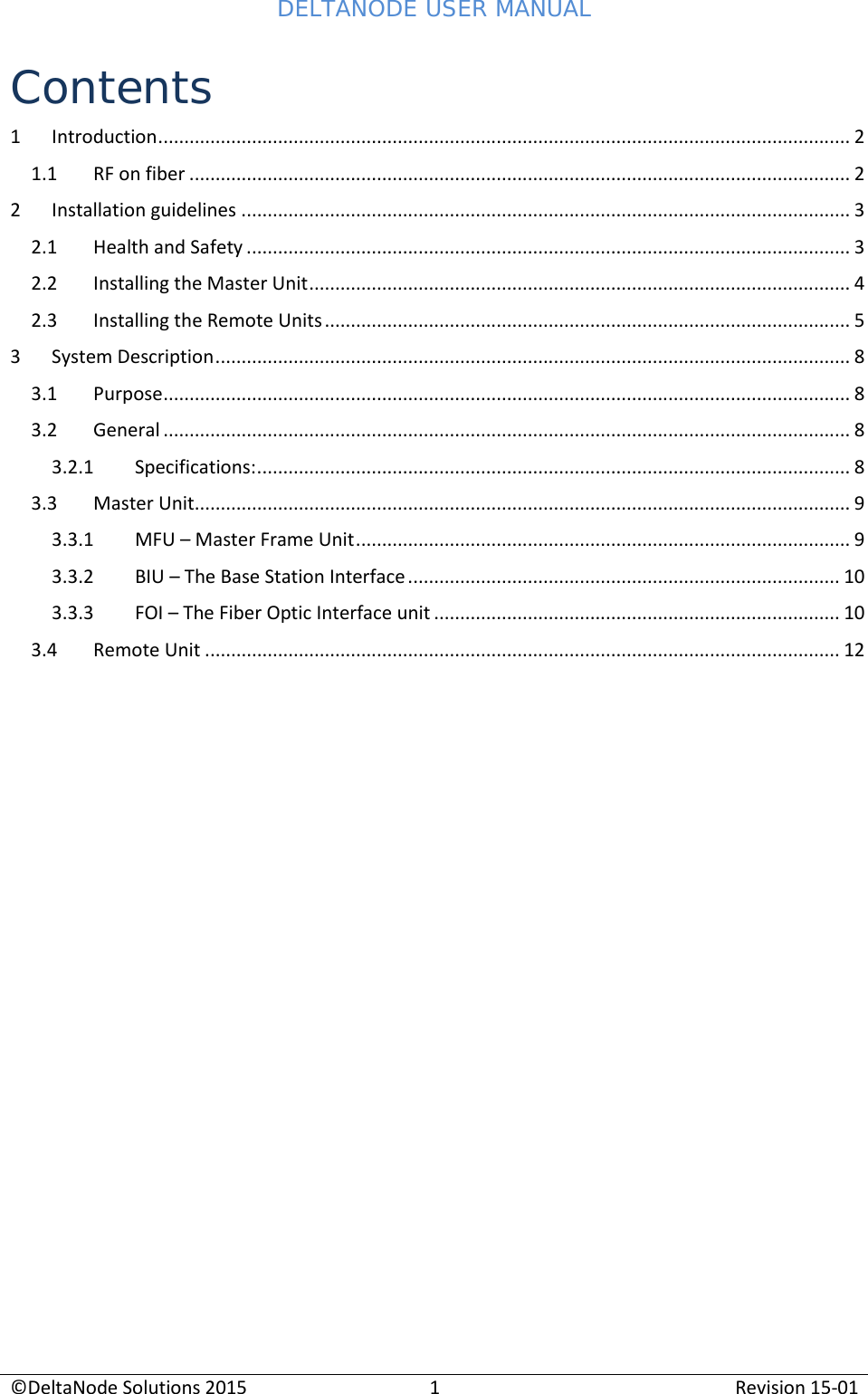 DELTANODE USER MANUAL©DeltaNode Solutions 20151Revision 15-01Contents1 Introduction..................................................................................................................................... 21.1 RF on fiber ............................................................................................................................... 22 Installation guidelines ..................................................................................................................... 32.1 Health and Safety .................................................................................................................... 32.2 Installing the Master Unit........................................................................................................ 42.3 Installing the Remote Units..................................................................................................... 53 System Description.......................................................................................................................... 83.1 Purpose.................................................................................................................................... 83.2 General .................................................................................................................................... 83.2.1 Specifications:.................................................................................................................. 83.3 Master Unit.............................................................................................................................. 93.3.1 MFU – Master Frame Unit............................................................................................... 93.3.2 BIU – The Base Station Interface................................................................................... 103.3.3 FOI – The Fiber Optic Interface unit .............................................................................. 103.4 Remote Unit .......................................................................................................................... 12