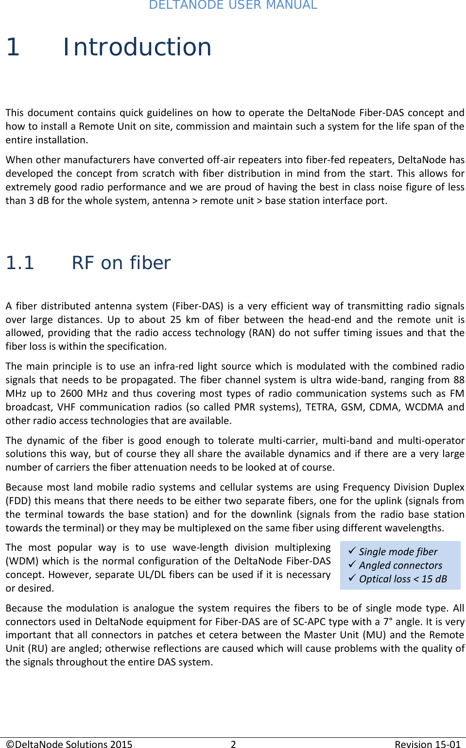 DELTANODE USER MANUAL©DeltaNode Solutions 20152Revision 15-01Single mode fiberAngled connectorsOptical loss &lt; 15 dB1 IntroductionThis document contains quick guidelines on how  to operate the DeltaNode Fiber-DAS concept andhow to install a Remote Unit on site, commission and maintain such a system for the life span of theentire installation.When other manufacturers have converted off-air repeaters into fiber-fed repeaters, DeltaNode hasdeveloped  the  concept  from  scratch  with  fiber  distribution  in  mind  from the  start.  This  allows  forextremely good radio performance and we are proud of having the best in class noise figure of lessthan 3 dB for the whole system, antenna &gt; remote unit &gt; base station interface port.1.1 RF on fiberA  fiber  distributed  antenna  system  (Fiber-DAS)  is  a  very efficient  way  of  transmitting  radio  signalsover  large  distances.  Up  to  about  25  km  of  fiber  between  the  head-end  and  the  remote  unit  isallowed, providing that the radio  access technology (RAN) do not suffer timing issues  and that thefiber loss is within the specification.The main principle is to  use an  infra-red  light source which is modulated  with the  combined radiosignals that needs  to be propagated. The fiber channel system is ultra  wide-band, ranging from 88MHz  up  to  2600  MHz  and  thus  covering  most  types  of  radio  communication  systems  such  as  FMbroadcast,  VHF  communication  radios  (so  called  PMR  systems),  TETRA,  GSM,  CDMA,  WCDMA  andother radio access technologies that are available.The  dynamic  of  the fiber is  good  enough  to  tolerate  multi-carrier,  multi-band  and  multi-operatorsolutions this way, but of course they all share the available dynamics and if there are a very largenumber of carriers the fiber attenuation needs to be looked at of course.Because most  land mobile  radio  systems and  cellular systems  are using Frequency Division  Duplex(FDD) this means that there needs to be either two separate fibers, one for the uplink (signals fromthe  terminal  towards  the  base  station)  and  for  the  downlink  (signals  from  the radio  base  stationtowards the terminal) or they may be multiplexed on the same fiber using different wavelengths.The  most  popular  way  is  to  use wave-length  division  multiplexing(WDM) which is the normal configuration of the DeltaNode Fiber-DASconcept. However, separate UL/DL fibers can be used if it is necessaryor desired.Because  the  modulation  is  analogue  the  system  requires  the  fibers  to  be of  single  mode  type.  Allconnectors used in DeltaNode equipment for Fiber-DAS are of SC-APC type with a 7° angle. It is veryimportant that all connectors in patches et cetera between the Master Unit (MU) and the RemoteUnit (RU) are angled; otherwise reflections are caused which will cause problems with the quality ofthe signals throughout the entire DAS system.