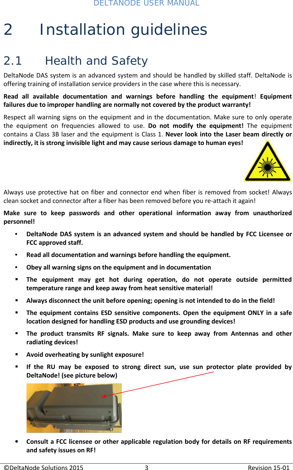 DELTANODE USER MANUAL©DeltaNode Solutions 20153Revision 15-012 Installation guidelines2.1 Health and SafetyDeltaNode DAS system is an advanced system and should be handled by skilled staff. DeltaNode isoffering training of installation service providers in the case where this is necessary.Read  all  available  documentation  and  warnings  before  handling  the  equipment!Equipmentfailures due to improper handling are normally not covered by the product warranty!Respect all warning signs on the equipment and in the documentation. Make sure to only operatethe  equipment  on  frequencies  allowed  to  use. Do  not  modify  the  equipment! The  equipmentcontains a Class 3B laser and the equipment is Class 1. Never look into the Laser beam directly orindirectly, it is strong invisible light and may cause serious damage to human eyes!Always  use protective hat on  fiber and connector  end when fiber is  removed  from socket! Alwaysclean socket and connector after a fiber has been removed before you re-attach it again!Make sure  to  keep  passwords  and  other  operational  information  away  from  unauthorizedpersonnel!•DeltaNode DAS system is an advanced system and should be handled by FCC Licensee orFCC approved staff.•Read all documentation and warnings before handling the equipment.•Obey all warning signs on the equipment and in documentationThe  equipment  may  get  hot  during  operation,  do  not  operate  outside  permittedtemperature range and keep away from heat sensitive material!Always disconnect the unit before opening; opening is not intended to do in the field!The  equipment contains ESD sensitive  components. Open the  equipment ONLY in  a safelocation designed for handling ESD products and use grounding devices!The  product  transmits  RF  signals.  Make  sure  to  keep  away from  Antennas  and  otherradiating devices!Avoid overheating by sunlight exposure!If  the  RU  may  be  exposed  to  strong  direct  sun,  use  sun  protector  plate  provided  byDeltaNode! (see picture below)Consult a FCC licensee or other applicable regulation body for details on RF requirementsand safety issues on RF!