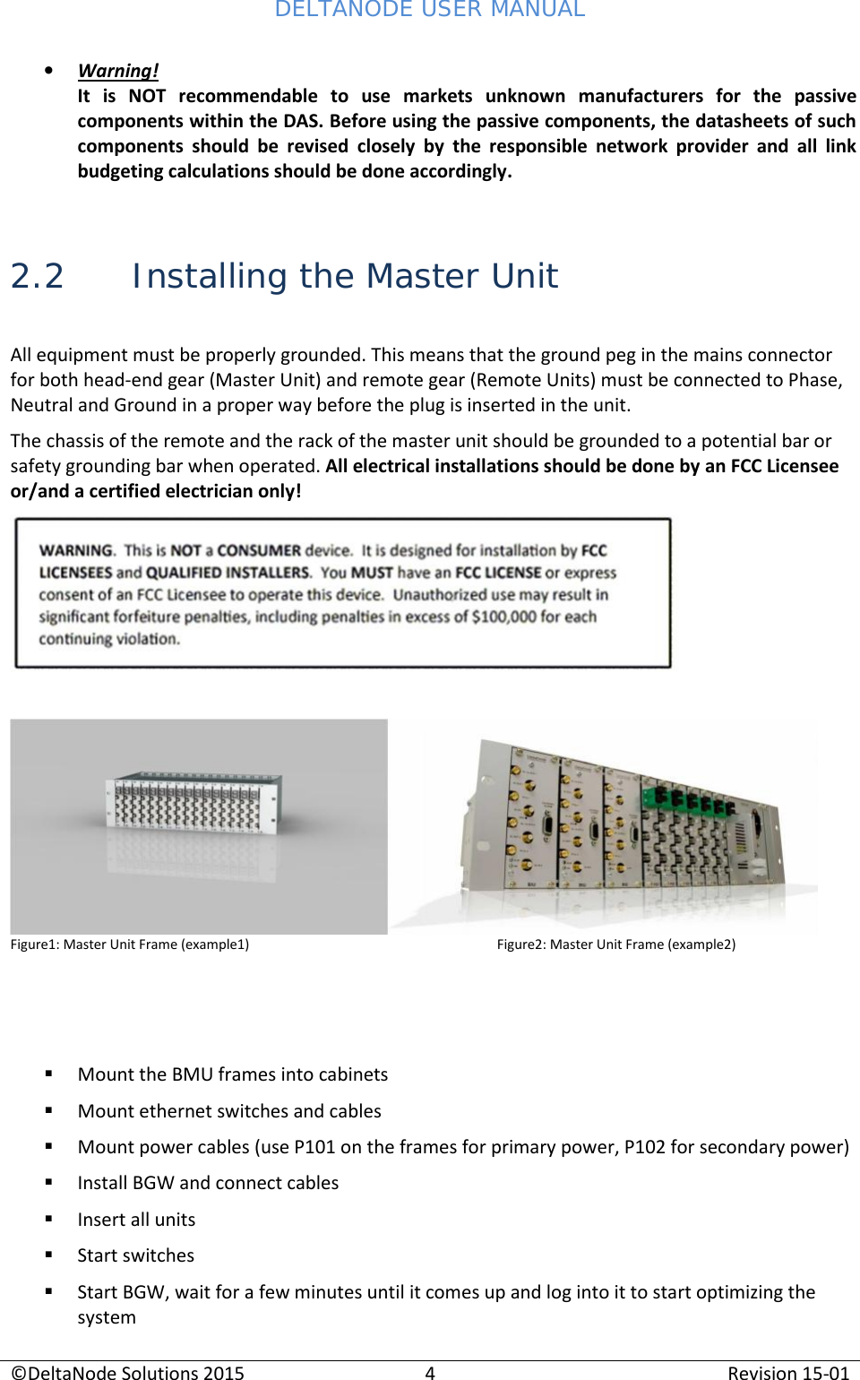 DELTANODE USER MANUAL©DeltaNode Solutions 20154Revision 15-01Warning!It  is NOT recommendable  to  use  markets  unknown  manufacturers  for  the  passivecomponents within the DAS. Before using the passive components, the datasheets of suchcomponents  should  be  revised closely by  the  responsible  network  provider  and  all  linkbudgeting calculations should be done accordingly.2.2 Installing the Master UnitAll equipment must be properly grounded. This means that the ground peg in the mains connectorfor both head-end gear (Master Unit) and remote gear (Remote Units) must be connected to Phase,Neutral and Ground in a proper way before the plug is inserted in the unit.The chassis of the remote and the rack of the master unit should be grounded to a potential bar orsafety grounding bar when operated. All electrical installations should be done by an FCC Licenseeor/and a certified electrician only!Figure1: Master Unit Frame (example1) Figure2: Master Unit Frame (example2)Mount the BMU frames into cabinetsMount ethernet switches and cablesMount power cables (use P101 on the frames for primary power, P102 for secondary power)Install BGW and connect cablesInsert all unitsStart switchesStart BGW, wait for a few minutes until it comes up and log into it to start optimizing thesystem