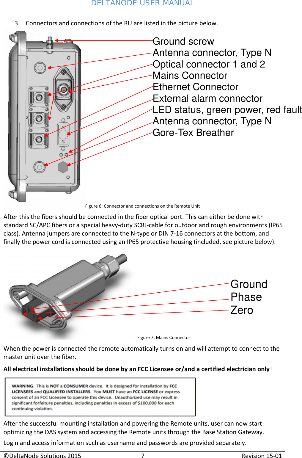 DELTANODE USER MANUAL©DeltaNode Solutions 20157Revision 15-013. Connectors and connections of the RU are listed in the picture below.Figure 6: Connector and connections on the Remote UnitAfter this the fibers should be connected in the fiber optical port. This can either be done withstandard SC/APC fibers or a special heavy-duty SCRJ-cable for outdoor and rough environments (IP65class). Antenna jumpers are connected to the N-type or DIN 7-16 connectors at the bottom, andfinally the power cord is connected using an IP65 protective housing (included, see picture below).Figure 7: Mains ConnectorWhen the power is connected the remote automatically turns on and will attempt to connect to themaster unit over the fiber.All electrical installations should be done by an FCC Licensee or/and a certified electrician only!After the successful mounting installation and powering the Remote units, user can now startoptimizing the DAS system and accessing the Remote units through the Base Station Gateway.Login and access information such as username and passwords are provided separately.Ground screwAntenna connector, Type NOptical connector 1 and 2Mains ConnectorEthernet ConnectorExternal alarm connectorLED status, green power, red faultAntenna connector, Type NGore-Tex BreatherGroundPhaseZero