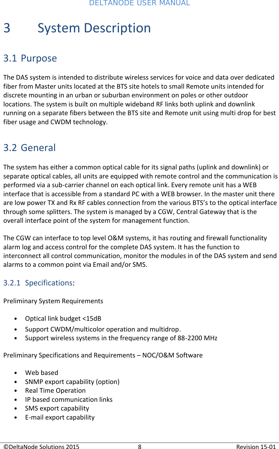 DELTANODE USER MANUAL©DeltaNode Solutions 20158Revision 15-013 System Description3.1 PurposeThe DAS system is intended to distribute wireless services for voice and data over dedicatedfiber from Master units located at the BTS site hotels to small Remote units intended fordiscrete mounting in an urban or suburban environment on poles or other outdoorlocations. The system is built on multiple wideband RF links both uplink and downlinkrunning on a separate fibers between the BTS site and Remote unit using multi drop for bestfiber usage and CWDM technology.3.2 GeneralThe system has either a common optical cable for its signal paths (uplink and downlink) orseparate optical cables, all units are equipped with remote control and the communication isperformed via a sub-carrier channel on each optical link. Every remote unit has a WEBinterface that is accessible from a standard PC with a WEB browser. In the master unit thereare low power TX and Rx RF cables connection from the various BTS’s to the optical interfacethrough some splitters. The system is managed by a CGW, Central Gateway that is theoverall interface point of the system for management function.The CGW can interface to top level O&amp;M systems, it has routing and firewall functionalityalarm log and access control for the complete DAS system. It has the function tointerconnect all control communication, monitor the modules in of the DAS system and sendalarms to a common point via Email and/or SMS.3.2.1 Specifications:Preliminary System RequirementsOptical link budget &lt;15dBSupport CWDM/multicolor operation and multidrop.Support wireless systems in the frequency range of 88-2200 MHzPreliminary Specifications and Requirements – NOC/O&amp;M SoftwareWeb basedSNMP export capability (option)Real Time OperationIP based communication linksSMS export capabilityE-mail export capability