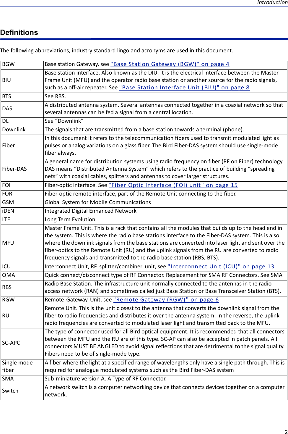 Introduction2DefinitionsThefollowingabbreviations,industrystandardlingoandacronymsareusedinthisdocument.BGW BasestationGateway,see&quot;BaseStationGateway(BGW)&quot;onpage4BIUBasestationinterface.AlsoknownastheDIU.ItistheelectricalinterfacebetweentheMasterFrameUnit(MFU)andtheoperatorradiobasestationoranothersourcefortheradiosignals,suchasaoff‐airrepeater.See&quot;BaseStationInterfaceUnit(BIU)&quot;onpage8BTS SeeRBS.DAS Adistributedantennasystem.Severalantennasconnectedtogetherinacoaxialnetworksothatseveralantennascanbefedasignalfromacentrallocation.DL See“Downlink”Downlink Thesignalsthataretransmittedfromabasestationtowardsaterminal(phone).FiberInthisdocumentitreferstothetelecommunicationfibersusedtotransmitmodulatedlightaspulsesoranalogvariationsonaglassfiber.TheBirdFiber‐DASsystemshouldusesingle‐modefiberalways.Fiber‐DASAgeneralnamefordistributionsystemsusingradiofrequencyonfiber(RFonFiber)technology.DASmeans“DistributedAntennaSystem”whichreferstothepracticeofbuilding“spreadingnets”withcoaxialcables,splittersandantennastocoverlargerstructures.FOI Fiber‐opticinterface.See&quot;FiberOpticInterface(FOI)unit&quot;onpage15FOR Fiber‐opticremoteinterface,partoftheRemoteUnitconnectingtothefiber.GSM GlobalSystemforMobileCommunicationsiDEN IntegratedDigitalEnhancedNetworkLTE LongTermEvolutionMFUMasterFrameUnit.Thisisarackthatcontainsallthemodulesthatbuildsuptotheheadendinthesystem.ThisiswheretheradiobasestationsinterfacetotheFiber‐DASsystem.Thisisalsowherethedownlinksignalsfromthebasestationsareconvertedintolaserlightandsentoverthefiber‐opticstotheRemoteUnit(RU)andtheuplinksignalsfromtheRUareconvertedtoradiofrequencysignalsandtransmittedtotheradiobasestation(RBS,BTS).ICU InterconnectUnit,RFsplitter/combinerunit,see&quot;InterconnectUnit(ICU)&quot;onpage13QMA Quickconnect/disconnecttypeofRFConnector.ReplacementforSMARFConnectors.SeeSMARBS RadioBaseStation.Theinfrastructureunitnormallyconnectedtotheantennasintheradioaccessnetwork(RAN)andsometimescalledjustBaseStationorBaseTransceiverStation(BTS).RGW RemoteGatewayUnit,see&quot;RemoteGateway(RGW)&quot;onpage6RURemoteUnit.Thisistheunitclosesttotheantennathatconvertsthedownlinksignalfromthefibertoradiofrequenciesanddistributesitovertheantennasystem.Inthereverse,theuplinkradiofrequenciesareconvertedtomodulatedlaserlightandtransmittedbacktotheMFU.SC‐APCThetypeofconnectorusedforallBirdopticalequipment.ItisrecommendedthatallconnectorsbetweentheMFUandtheRUareofthistype.SC‐APcanalsobeacceptedinpatchpanels.AllconnectorsMUSTBEANGLEDtoavoidsignalreflectionsthataredetrimentaltothesignalquality.Fibersneedtobeofsingle‐modetype.SinglemodefiberAfiberwherethelightataspecifiedrangeofwavelengthsonlyhaveasinglepaththrough.ThisisrequiredforanaloguemodulatedsystemssuchastheBirdFiber‐DASsystemSMA Sub‐miniatureversionA.ATypeofRFConnector.Switch Anetworkswitchisacomputernetworkingdevicethatconnectsdevicestogetheronacomputernetwork.