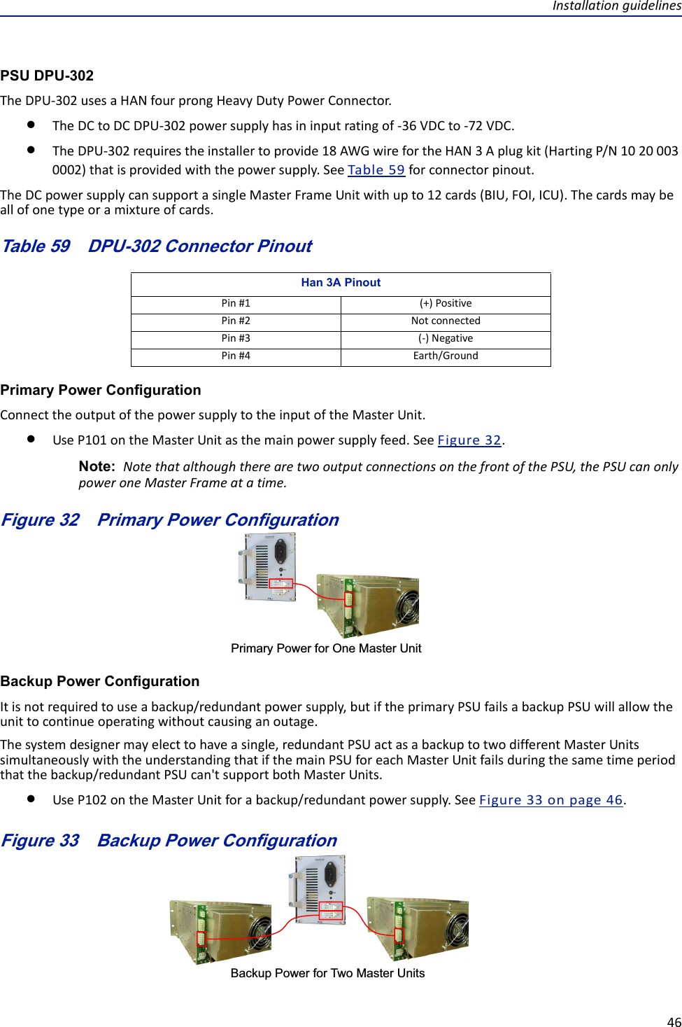 Installationguidelines46PSU DPU-302TheDPU‐302usesaHANfourprongHeavyDutyPowerConnector.TheDCtoDCDPU‐302powersupplyhasininputratingof‐36VDCto‐72VDC.TheDPU‐302requirestheinstallertoprovide18AWGwirefortheHAN3Aplugkit(HartingP/N10200030002)thatisprovidedwiththepowersupply.SeeTable59forconnectorpinout.TheDCpowersupplycansupportasingleMasterFrameUnitwithupto12cards(BIU,FOI,ICU).Thecardsmaybeallofonetypeoramixtureofcards.Table 59   DPU-302 Connector PinoutPrimary Power ConfigurationConnecttheoutputofthepowersupplytotheinputoftheMasterUnit.UseP101ontheMasterUnitasthemainpowersupplyfeed.SeeFigure32.Note: NotethatalthoughtherearetwooutputconnectionsonthefrontofthePSU,thePSUcanonlypoweroneMasterFrameatatime.Figure 32   Primary Power ConfigurationPrimary Power for One Master UnitBackup Power ConfigurationItisnotrequiredtouseabackup/redundantpowersupply,butiftheprimaryPSUfailsabackupPSUwillallowtheunittocontinueoperatingwithoutcausinganoutage.Thesystemdesignermayelecttohaveasingle,redundantPSUactasabackuptotwodifferentMasterUnitssimultaneouslywiththeunderstandingthatifthemainPSUforeachMasterUnitfailsduringthesametimeperiodthatthebackup/redundantPSUcan&apos;tsupportbothMasterUnits.UseP102ontheMasterUnitforabackup/redundantpowersupply.SeeFigure33onpage46.Figure 33   Backup Power ConfigurationBackup Power for Two Master UnitsHan 3A PinoutPin#1 (+)PositivePin#2 NotconnectedPin#3 (‐)NegativePin#4 Earth/Ground