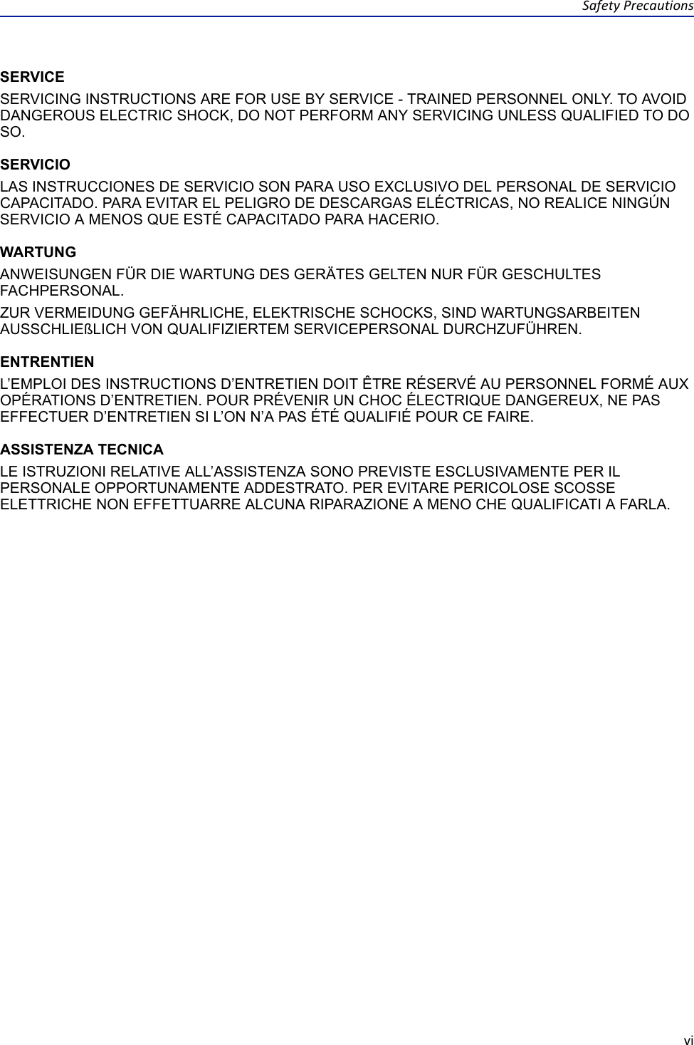 SafetyPrecautionsviSERVICESERVICING INSTRUCTIONS ARE FOR USE BY SERVICE - TRAINED PERSONNEL ONLY. TO AVOID DANGEROUS ELECTRIC SHOCK, DO NOT PERFORM ANY SERVICING UNLESS QUALIFIED TO DO SO.SERVICIOLAS INSTRUCCIONES DE SERVICIO SON PARA USO EXCLUSIVO DEL PERSONAL DE SERVICIO CAPACITADO. PARA EVITAR EL PELIGRO DE DESCARGAS ELÉCTRICAS, NO REALICE NINGÚN SERVICIO A MENOS QUE ESTÉ CAPACITADO PARA HACERIO.WARTUNGANWEISUNGEN FÜR DIE WARTUNG DES GERÄTES GELTEN NUR FÜR GESCHULTES FACHPERSONAL.ZUR VERMEIDUNG GEFÄHRLICHE, ELEKTRISCHE SCHOCKS, SIND WARTUNGSARBEITEN AUSSCHLIEßLICH VON QUALIFIZIERTEM SERVICEPERSONAL DURCHZUFÜHREN.ENTRENTIENL’EMPLOI DES INSTRUCTIONS D’ENTRETIEN DOIT ÊTRE RÉSERVÉ AU PERSONNEL FORMÉ AUX OPÉRATIONS D’ENTRETIEN. POUR PRÉVENIR UN CHOC ÉLECTRIQUE DANGEREUX, NE PAS EFFECTUER D’ENTRETIEN SI L’ON N’A PAS ÉTÉ QUALIFIÉ POUR CE FAIRE.ASSISTENZA TECNICALE ISTRUZIONI RELATIVE ALL’ASSISTENZA SONO PREVISTE ESCLUSIVAMENTE PER IL PERSONALE OPPORTUNAMENTE ADDESTRATO. PER EVITARE PERICOLOSE SCOSSE ELETTRICHE NON EFFETTUARRE ALCUNA RIPARAZIONE A MENO CHE QUALIFICATI A FARLA.