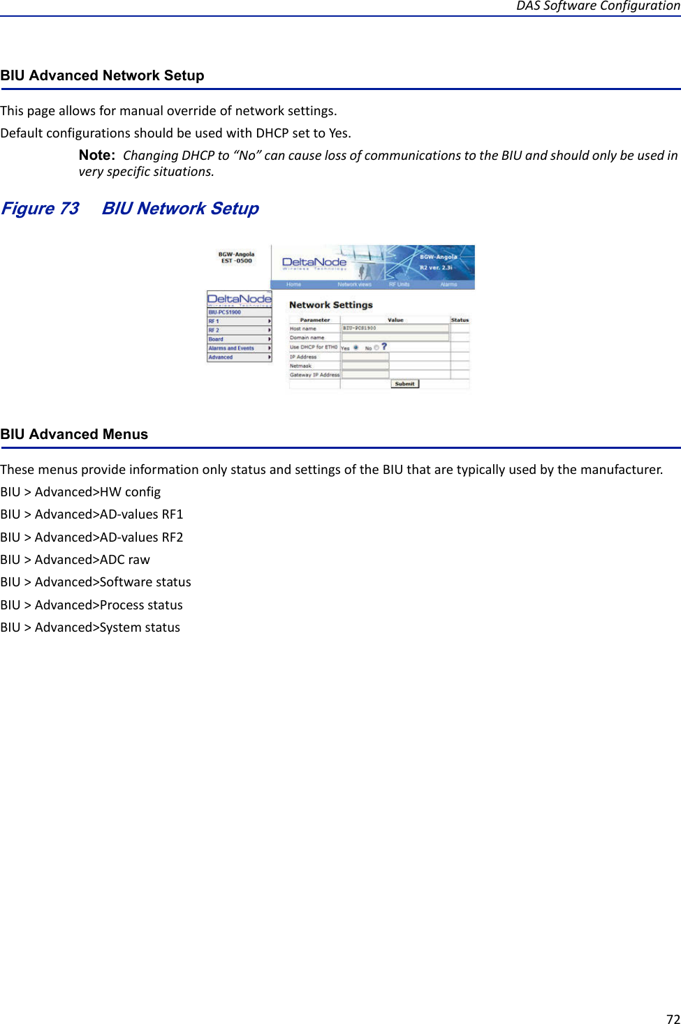 DASSoftwareConfiguration72BIU Advanced Network Setup Thispageallowsformanualoverrideofnetworksettings.DefaultconfigurationsshouldbeusedwithDHCPsettoYes.Note: ChangingDHCPto“No”cancauselossofcommunicationstotheBIUandshouldonlybeusedinveryspecificsituations.Figure 73    BIU Network SetupBIU Advanced MenusThesemenusprovideinformationonlystatusandsettingsoftheBIUthataretypicallyusedbythemanufacturer.BIU&gt;Advanced&gt;HWconfigBIU&gt;Advanced&gt;AD‐valuesRF1BIU&gt;Advanced&gt;AD‐valuesRF2BIU&gt;Advanced&gt;ADCrawBIU&gt;Advanced&gt;SoftwarestatusBIU&gt;Advanced&gt;ProcessstatusBIU&gt;Advanced&gt;Systemstatus