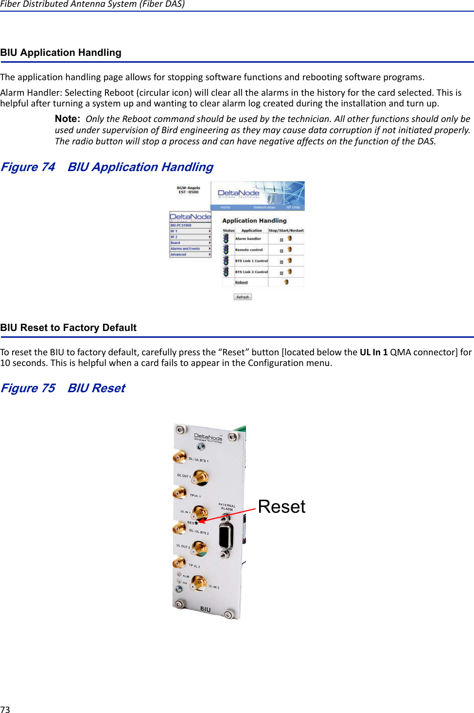 FiberDistributedAntennaSystem(FiberDAS)73BIU Application HandlingTheapplicationhandlingpageallowsforstoppingsoftwarefunctionsandrebootingsoftwareprograms.AlarmHandler:SelectingReboot(circularicon)willclearallthealarmsinthehistoryforthecardselected.Thisishelpfulafterturningasystemupandwantingtoclearalarmlogcreatedduringtheinstallationandturnup.Note: OnlytheRebootcommandshouldbeusedbythetechnician.AllotherfunctionsshouldonlybeusedundersupervisionofBirdengineeringastheymaycausedatacorruptionifnotinitiatedproperly.TheradiobuttonwillstopaprocessandcanhavenegativeaffectsonthefunctionoftheDAS.Figure 74   BIU Application HandlingBIU Reset to Factory DefaultToresettheBIUtofactorydefault,carefullypressthe“Reset”button[locatedbelowtheULIn1QMAconnector]for10seconds.ThisishelpfulwhenacardfailstoappearintheConfigurationmenu.Figure 75   BIU ResetReset