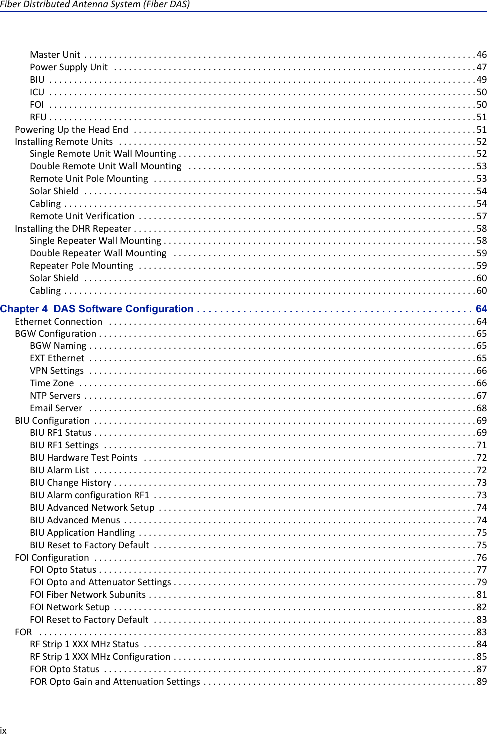 Fiber Distributed Antenna System (Fiber DAS)ixMaster Unit  . . . . . . . . . . . . . . . . . . . . . . . . . . . . . . . . . . . . . . . . . . . . . . . . . . . . . . . . . . . . . . . . . . . . . . . . . . . . . . .46Power Supply Unit   . . . . . . . . . . . . . . . . . . . . . . . . . . . . . . . . . . . . . . . . . . . . . . . . . . . . . . . . . . . . . . . . . . . . . . . . .47BIU  . . . . . . . . . . . . . . . . . . . . . . . . . . . . . . . . . . . . . . . . . . . . . . . . . . . . . . . . . . . . . . . . . . . . . . . . . . . . . . . . . . . . . . 49ICU  . . . . . . . . . . . . . . . . . . . . . . . . . . . . . . . . . . . . . . . . . . . . . . . . . . . . . . . . . . . . . . . . . . . . . . . . . . . . . . . . . . . . . . 50FOI  . . . . . . . . . . . . . . . . . . . . . . . . . . . . . . . . . . . . . . . . . . . . . . . . . . . . . . . . . . . . . . . . . . . . . . . . . . . . . . . . . . . . . . 50RFU . . . . . . . . . . . . . . . . . . . . . . . . . . . . . . . . . . . . . . . . . . . . . . . . . . . . . . . . . . . . . . . . . . . . . . . . . . . . . . . . . . . . . .51Powering Up the Head End  . . . . . . . . . . . . . . . . . . . . . . . . . . . . . . . . . . . . . . . . . . . . . . . . . . . . . . . . . . . . . . . . . . . . . 51Installing Remote Units  . . . . . . . . . . . . . . . . . . . . . . . . . . . . . . . . . . . . . . . . . . . . . . . . . . . . . . . . . . . . . . . . . . . . . . . . 52Single Remote Unit Wall Mounting . . . . . . . . . . . . . . . . . . . . . . . . . . . . . . . . . . . . . . . . . . . . . . . . . . . . . . . . . . . . 52Double Remote Unit Wall Mounting   . . . . . . . . . . . . . . . . . . . . . . . . . . . . . . . . . . . . . . . . . . . . . . . . . . . . . . . . . . 53Remote Unit Pole Mounting  . . . . . . . . . . . . . . . . . . . . . . . . . . . . . . . . . . . . . . . . . . . . . . . . . . . . . . . . . . . . . . . . . 53Solar Shield  . . . . . . . . . . . . . . . . . . . . . . . . . . . . . . . . . . . . . . . . . . . . . . . . . . . . . . . . . . . . . . . . . . . . . . . . . . . . . . . 54Cabling . . . . . . . . . . . . . . . . . . . . . . . . . . . . . . . . . . . . . . . . . . . . . . . . . . . . . . . . . . . . . . . . . . . . . . . . . . . . . . . . . . . 54Remote Unit Verification  . . . . . . . . . . . . . . . . . . . . . . . . . . . . . . . . . . . . . . . . . . . . . . . . . . . . . . . . . . . . . . . . . . . . 57Installing the DHR Repeater . . . . . . . . . . . . . . . . . . . . . . . . . . . . . . . . . . . . . . . . . . . . . . . . . . . . . . . . . . . . . . . . . . . . . 58Single Repeater Wall Mounting . . . . . . . . . . . . . . . . . . . . . . . . . . . . . . . . . . . . . . . . . . . . . . . . . . . . . . . . . . . . . . . 58Double Repeater Wall Mounting   . . . . . . . . . . . . . . . . . . . . . . . . . . . . . . . . . . . . . . . . . . . . . . . . . . . . . . . . . . . . . 59Repeater Pole Mounting  . . . . . . . . . . . . . . . . . . . . . . . . . . . . . . . . . . . . . . . . . . . . . . . . . . . . . . . . . . . . . . . . . . . . 59Solar Shield  . . . . . . . . . . . . . . . . . . . . . . . . . . . . . . . . . . . . . . . . . . . . . . . . . . . . . . . . . . . . . . . . . . . . . . . . . . . . . . . 60Cabling . . . . . . . . . . . . . . . . . . . . . . . . . . . . . . . . . . . . . . . . . . . . . . . . . . . . . . . . . . . . . . . . . . . . . . . . . . . . . . . . . . . 60Chapter 4  DAS Software Configuration . . . . . . . . . . . . . . . . . . . . . . . . . . . . . . . . . . . . . . . . . . . . . . . . 64Ethernet Connection   . . . . . . . . . . . . . . . . . . . . . . . . . . . . . . . . . . . . . . . . . . . . . . . . . . . . . . . . . . . . . . . . . . . . . . . . . . 64BGW Configuration . . . . . . . . . . . . . . . . . . . . . . . . . . . . . . . . . . . . . . . . . . . . . . . . . . . . . . . . . . . . . . . . . . . . . . . . . . . . 65BGW Naming . . . . . . . . . . . . . . . . . . . . . . . . . . . . . . . . . . . . . . . . . . . . . . . . . . . . . . . . . . . . . . . . . . . . . . . . . . . . . . 65EXT Ethernet  . . . . . . . . . . . . . . . . . . . . . . . . . . . . . . . . . . . . . . . . . . . . . . . . . . . . . . . . . . . . . . . . . . . . . . . . . . . . . . 65VPN Settings  . . . . . . . . . . . . . . . . . . . . . . . . . . . . . . . . . . . . . . . . . . . . . . . . . . . . . . . . . . . . . . . . . . . . . . . . . . . . . . 66Time Zone  . . . . . . . . . . . . . . . . . . . . . . . . . . . . . . . . . . . . . . . . . . . . . . . . . . . . . . . . . . . . . . . . . . . . . . . . . . . . . . . . 66NTP Servers  . . . . . . . . . . . . . . . . . . . . . . . . . . . . . . . . . . . . . . . . . . . . . . . . . . . . . . . . . . . . . . . . . . . . . . . . . . . . . . . 67Email Server   . . . . . . . . . . . . . . . . . . . . . . . . . . . . . . . . . . . . . . . . . . . . . . . . . . . . . . . . . . . . . . . . . . . . . . . . . . . . . . 68BIU Configuration  . . . . . . . . . . . . . . . . . . . . . . . . . . . . . . . . . . . . . . . . . . . . . . . . . . . . . . . . . . . . . . . . . . . . . . . . . . . . . 69BIU RF1 Status . . . . . . . . . . . . . . . . . . . . . . . . . . . . . . . . . . . . . . . . . . . . . . . . . . . . . . . . . . . . . . . . . . . . . . . . . . . . . 69BIU RF1 Settings  . . . . . . . . . . . . . . . . . . . . . . . . . . . . . . . . . . . . . . . . . . . . . . . . . . . . . . . . . . . . . . . . . . . . . . . . . . . 71BIU Hardware Test Points   . . . . . . . . . . . . . . . . . . . . . . . . . . . . . . . . . . . . . . . . . . . . . . . . . . . . . . . . . . . . . . . . . . . 72BIU Alarm List  . . . . . . . . . . . . . . . . . . . . . . . . . . . . . . . . . . . . . . . . . . . . . . . . . . . . . . . . . . . . . . . . . . . . . . . . . . . . . 72BIU Change History . . . . . . . . . . . . . . . . . . . . . . . . . . . . . . . . . . . . . . . . . . . . . . . . . . . . . . . . . . . . . . . . . . . . . . . . . 73BIU Alarm configuration RF1  . . . . . . . . . . . . . . . . . . . . . . . . . . . . . . . . . . . . . . . . . . . . . . . . . . . . . . . . . . . . . . . . . 73BIU Advanced Network Setup  . . . . . . . . . . . . . . . . . . . . . . . . . . . . . . . . . . . . . . . . . . . . . . . . . . . . . . . . . . . . . . . . 74BIU Advanced Menus  . . . . . . . . . . . . . . . . . . . . . . . . . . . . . . . . . . . . . . . . . . . . . . . . . . . . . . . . . . . . . . . . . . . . . . . 74BIU Application Handling  . . . . . . . . . . . . . . . . . . . . . . . . . . . . . . . . . . . . . . . . . . . . . . . . . . . . . . . . . . . . . . . . . . . . 75BIU Reset to Factory Default  . . . . . . . . . . . . . . . . . . . . . . . . . . . . . . . . . . . . . . . . . . . . . . . . . . . . . . . . . . . . . . . . . 75FOI Configuration  . . . . . . . . . . . . . . . . . . . . . . . . . . . . . . . . . . . . . . . . . . . . . . . . . . . . . . . . . . . . . . . . . . . . . . . . . . . . . 76FOI Opto Status . . . . . . . . . . . . . . . . . . . . . . . . . . . . . . . . . . . . . . . . . . . . . . . . . . . . . . . . . . . . . . . . . . . . . . . . . . . .77FOI Opto and Attenuator Settings . . . . . . . . . . . . . . . . . . . . . . . . . . . . . . . . . . . . . . . . . . . . . . . . . . . . . . . . . . . . . 79FOI Fiber Network Subunits . . . . . . . . . . . . . . . . . . . . . . . . . . . . . . . . . . . . . . . . . . . . . . . . . . . . . . . . . . . . . . . . . . 81FOI Network Setup  . . . . . . . . . . . . . . . . . . . . . . . . . . . . . . . . . . . . . . . . . . . . . . . . . . . . . . . . . . . . . . . . . . . . . . . . . 82FOI Reset to Factory Default  . . . . . . . . . . . . . . . . . . . . . . . . . . . . . . . . . . . . . . . . . . . . . . . . . . . . . . . . . . . . . . . . . 83FOR   . . . . . . . . . . . . . . . . . . . . . . . . . . . . . . . . . . . . . . . . . . . . . . . . . . . . . . . . . . . . . . . . . . . . . . . . . . . . . . . . . . . . . . . . 83RF Strip 1 XXX MHz Status  . . . . . . . . . . . . . . . . . . . . . . . . . . . . . . . . . . . . . . . . . . . . . . . . . . . . . . . . . . . . . . . . . . . 84RF Strip 1 XXX MHz Configuration . . . . . . . . . . . . . . . . . . . . . . . . . . . . . . . . . . . . . . . . . . . . . . . . . . . . . . . . . . . . . 85FOR Opto Status  . . . . . . . . . . . . . . . . . . . . . . . . . . . . . . . . . . . . . . . . . . . . . . . . . . . . . . . . . . . . . . . . . . . . . . . . . . . 87FOR Opto Gain and Attenuation Settings . . . . . . . . . . . . . . . . . . . . . . . . . . . . . . . . . . . . . . . . . . . . . . . . . . . . . . . 89