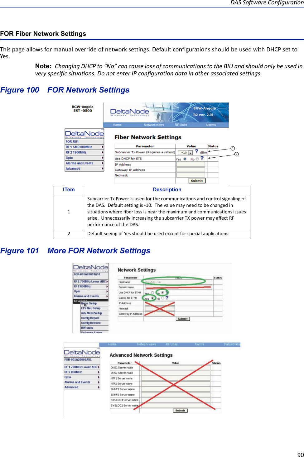 DAS Software Configuration90FOR Fiber Network Settings This page allows for manual override of network settings. Default configurations should be used with DHCP set to Yes.Note:  Changing DHCP to “No” can cause loss of communications to the BIU and should only be used in very specific situations. Do not enter IP configuration data in other associated settings.Figure  100    FOR Network SettingsFigure  101    More FOR Network SettingsITem Description1Subcarrier Tx Power is used for the communications and control signaling of the DAS.  Default setting is -10.  The value may need to be changed in situations where fiber loss is near the maximum and communications issues arise.  Unnecessarily increasing the subcarrier TX power may affect RF performance of the DAS.2Default seeing of Yes should be used except for special applications.12