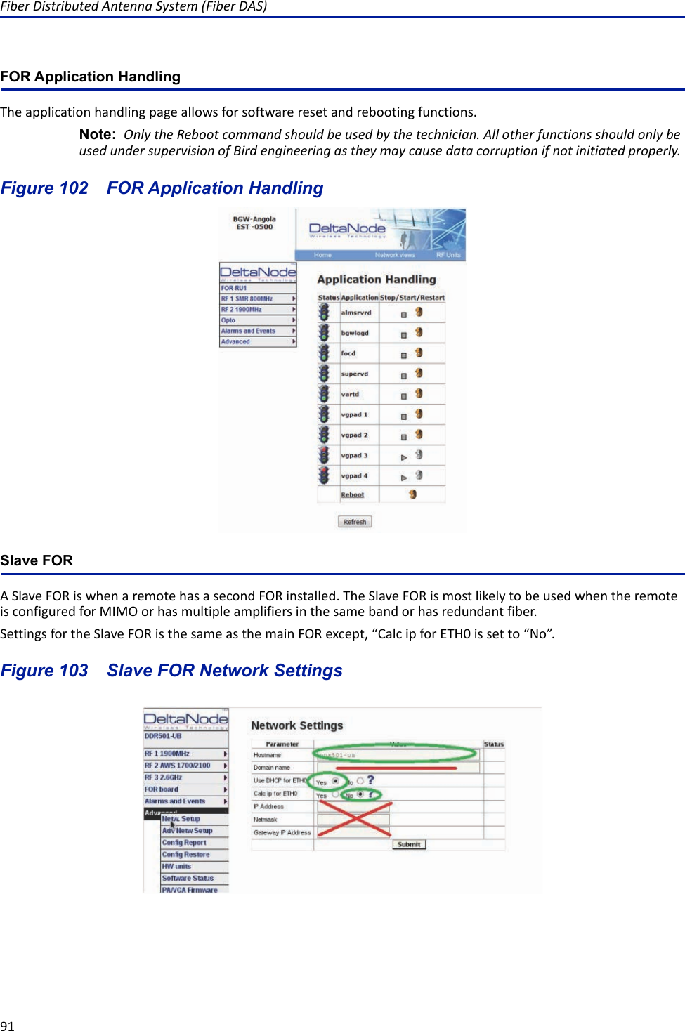 Fiber Distributed Antenna System (Fiber DAS)91FOR Application HandlingThe application handling page allows for software reset and rebooting functions. Note:  Only the Reboot command should be used by the technician. All other functions should only be used under supervision of Bird engineering as they may cause data corruption if not initiated properly. Figure  102    FOR Application HandlingSlave FORA Slave FOR is when a remote has a second FOR installed. The Slave FOR is most likely to be used when the remote is configured for MIMO or has multiple amplifiers in the same band or has redundant fiber. Settings for the Slave FOR is the same as the main FOR except, “Calc ip for ETH0 is set to “No”.Figure  103    Slave FOR Network Settings