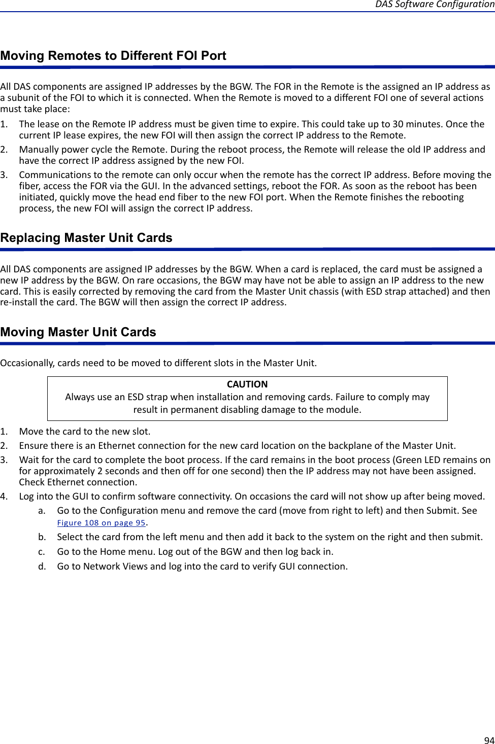 DAS Software Configuration94Moving Remotes to Different FOI PortAll DAS components are assigned IP addresses by the BGW. The FOR in the Remote is the assigned an IP address as a subunit of the FOI to which it is connected. When the Remote is moved to a different FOI one of several actions must take place:1. The lease on the Remote IP address must be given time to expire. This could take up to 30 minutes. Once the current IP lease expires, the new FOI will then assign the correct IP address to the Remote. 2. Manually power cycle the Remote. During the reboot process, the Remote will release the old IP address and have the correct IP address assigned by the new FOI.3. Communications to the remote can only occur when the remote has the correct IP address. Before moving the fiber, access the FOR via the GUI. In the advanced settings, reboot the FOR. As soon as the reboot has been initiated, quickly move the head end fiber to the new FOI port. When the Remote finishes the rebooting process, the new FOI will assign the correct IP address. Replacing Master Unit CardsAll DAS components are assigned IP addresses by the BGW. When a card is replaced, the card must be assigned a new IP address by the BGW. On rare occasions, the BGW may have not be able to assign an IP address to the new card. This is easily corrected by removing the card from the Master Unit chassis (with ESD strap attached) and then re-install the card. The BGW will then assign the correct IP address. Moving Master Unit CardsOccasionally, cards need to be moved to different slots in the Master Unit. 1. Move the card to the new slot.2. Ensure there is an Ethernet connection for the new card location on the backplane of the Master Unit.3. Wait for the card to complete the boot process. If the card remains in the boot process (Green LED remains on for approximately 2 seconds and then off for one second) then the IP address may not have been assigned. Check Ethernet connection. 4. Log into the GUI to confirm software connectivity. On occasions the card will not show up after being moved. a. Go to the Configuration menu and remove the card (move from right to left) and then Submit. See Figure  108 on page  95.b. Select the card from the left menu and then add it back to the system on the right and then submit.c. Go to the Home menu. Log out of the BGW and then log back in.d. Go to Network Views and log into the card to verify GUI connection.CAUTIONAlways use an ESD strap when installation and removing cards. Failure to comply may result in permanent disabling damage to the module.