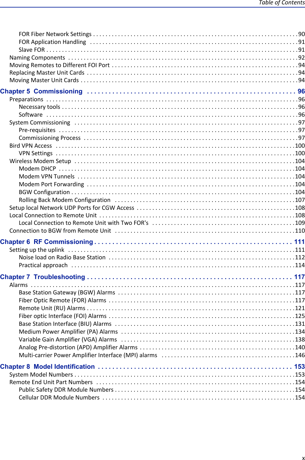 Table of ContentsxFOR Fiber Network Settings . . . . . . . . . . . . . . . . . . . . . . . . . . . . . . . . . . . . . . . . . . . . . . . . . . . . . . . . . . . . . . . . . . 90FOR Application Handling   . . . . . . . . . . . . . . . . . . . . . . . . . . . . . . . . . . . . . . . . . . . . . . . . . . . . . . . . . . . . . . . . . . . 91Slave FOR . . . . . . . . . . . . . . . . . . . . . . . . . . . . . . . . . . . . . . . . . . . . . . . . . . . . . . . . . . . . . . . . . . . . . . . . . . . . . . . . .91Naming Components  . . . . . . . . . . . . . . . . . . . . . . . . . . . . . . . . . . . . . . . . . . . . . . . . . . . . . . . . . . . . . . . . . . . . . . . . . . 92Moving Remotes to Different FOI Port . . . . . . . . . . . . . . . . . . . . . . . . . . . . . . . . . . . . . . . . . . . . . . . . . . . . . . . . . . . . 94Replacing Master Unit Cards  . . . . . . . . . . . . . . . . . . . . . . . . . . . . . . . . . . . . . . . . . . . . . . . . . . . . . . . . . . . . . . . . . . . . 94Moving Master Unit Cards . . . . . . . . . . . . . . . . . . . . . . . . . . . . . . . . . . . . . . . . . . . . . . . . . . . . . . . . . . . . . . . . . . . . . . 94Chapter 5  Commissioning   . . . . . . . . . . . . . . . . . . . . . . . . . . . . . . . . . . . . . . . . . . . . . . . . . . . . . . . . . . 96Preparations  . . . . . . . . . . . . . . . . . . . . . . . . . . . . . . . . . . . . . . . . . . . . . . . . . . . . . . . . . . . . . . . . . . . . . . . . . . . . . . . . . 96Necessary tools . . . . . . . . . . . . . . . . . . . . . . . . . . . . . . . . . . . . . . . . . . . . . . . . . . . . . . . . . . . . . . . . . . . . . . . . . . . . 96Software   . . . . . . . . . . . . . . . . . . . . . . . . . . . . . . . . . . . . . . . . . . . . . . . . . . . . . . . . . . . . . . . . . . . . . . . . . . . . . . . . . 96System Commissioning   . . . . . . . . . . . . . . . . . . . . . . . . . . . . . . . . . . . . . . . . . . . . . . . . . . . . . . . . . . . . . . . . . . . . . . . . 97Pre-requisites  . . . . . . . . . . . . . . . . . . . . . . . . . . . . . . . . . . . . . . . . . . . . . . . . . . . . . . . . . . . . . . . . . . . . . . . . . . . . . 97Commissioning Process  . . . . . . . . . . . . . . . . . . . . . . . . . . . . . . . . . . . . . . . . . . . . . . . . . . . . . . . . . . . . . . . . . . . . . 97Bird VPN Access   . . . . . . . . . . . . . . . . . . . . . . . . . . . . . . . . . . . . . . . . . . . . . . . . . . . . . . . . . . . . . . . . . . . . . . . . . . . . .100VPN Settings  . . . . . . . . . . . . . . . . . . . . . . . . . . . . . . . . . . . . . . . . . . . . . . . . . . . . . . . . . . . . . . . . . . . . . . . . . . . . .100Wireless Modem Setup  . . . . . . . . . . . . . . . . . . . . . . . . . . . . . . . . . . . . . . . . . . . . . . . . . . . . . . . . . . . . . . . . . . . . . . .104Modem DHCP  . . . . . . . . . . . . . . . . . . . . . . . . . . . . . . . . . . . . . . . . . . . . . . . . . . . . . . . . . . . . . . . . . . . . . . . . . . . .104Modem VPN Tunnels  . . . . . . . . . . . . . . . . . . . . . . . . . . . . . . . . . . . . . . . . . . . . . . . . . . . . . . . . . . . . . . . . . . . . . .104Modem Port Forwarding  . . . . . . . . . . . . . . . . . . . . . . . . . . . . . . . . . . . . . . . . . . . . . . . . . . . . . . . . . . . . . . . . . . .104BGW Configuration . . . . . . . . . . . . . . . . . . . . . . . . . . . . . . . . . . . . . . . . . . . . . . . . . . . . . . . . . . . . . . . . . . . . . . . .104Rolling Back Modem Configuration   . . . . . . . . . . . . . . . . . . . . . . . . . . . . . . . . . . . . . . . . . . . . . . . . . . . . . . . . . .107Setup local Network UDP Ports for CGW Access  . . . . . . . . . . . . . . . . . . . . . . . . . . . . . . . . . . . . . . . . . . . . . . . . . . .108Local Connection to Remote Unit  . . . . . . . . . . . . . . . . . . . . . . . . . . . . . . . . . . . . . . . . . . . . . . . . . . . . . . . . . . . . . . .108Local Connection to Remote Unit with Two FOR&apos;s   . . . . . . . . . . . . . . . . . . . . . . . . . . . . . . . . . . . . . . . . . . . . . . 109Connection to BGW from Remote Unit   . . . . . . . . . . . . . . . . . . . . . . . . . . . . . . . . . . . . . . . . . . . . . . . . . . . . . . . . . .110Chapter 6  RF Commissioning . . . . . . . . . . . . . . . . . . . . . . . . . . . . . . . . . . . . . . . . . . . . . . . . . . . . . . . 111Setting up the uplink   . . . . . . . . . . . . . . . . . . . . . . . . . . . . . . . . . . . . . . . . . . . . . . . . . . . . . . . . . . . . . . . . . . . . . . . . .111Noise load on Radio Base Station  . . . . . . . . . . . . . . . . . . . . . . . . . . . . . . . . . . . . . . . . . . . . . . . . . . . . . . . . . . . .112Practical approach  . . . . . . . . . . . . . . . . . . . . . . . . . . . . . . . . . . . . . . . . . . . . . . . . . . . . . . . . . . . . . . . . . . . . . . . .114Chapter 7  Troubleshooting . . . . . . . . . . . . . . . . . . . . . . . . . . . . . . . . . . . . . . . . . . . . . . . . . . . . . . . . . 117Alarms  . . . . . . . . . . . . . . . . . . . . . . . . . . . . . . . . . . . . . . . . . . . . . . . . . . . . . . . . . . . . . . . . . . . . . . . . . . . . . . . . . . . . .117Base Station Gateway (BGW) Alarms  . . . . . . . . . . . . . . . . . . . . . . . . . . . . . . . . . . . . . . . . . . . . . . . . . . . . . . . . .117Fiber Optic Remote (FOR) Alarms  . . . . . . . . . . . . . . . . . . . . . . . . . . . . . . . . . . . . . . . . . . . . . . . . . . . . . . . . . . . .117Remote Unit (RU) Alarms . . . . . . . . . . . . . . . . . . . . . . . . . . . . . . . . . . . . . . . . . . . . . . . . . . . . . . . . . . . . . . . . . . .121Fiber optic Interface (FOI) Alarms  . . . . . . . . . . . . . . . . . . . . . . . . . . . . . . . . . . . . . . . . . . . . . . . . . . . . . . . . . . . .125Base Station Interface (BIU) Alarms  . . . . . . . . . . . . . . . . . . . . . . . . . . . . . . . . . . . . . . . . . . . . . . . . . . . . . . . . . .131Medium Power Amplifier (PA) Alarms  . . . . . . . . . . . . . . . . . . . . . . . . . . . . . . . . . . . . . . . . . . . . . . . . . . . . . . . .134Variable Gain Amplifier (VGA) Alarms   . . . . . . . . . . . . . . . . . . . . . . . . . . . . . . . . . . . . . . . . . . . . . . . . . . . . . . . .138Analog Pre-distortion (APD) Amplifier Alarms  . . . . . . . . . . . . . . . . . . . . . . . . . . . . . . . . . . . . . . . . . . . . . . . . . .140Multi-carrier Power Amplifier Interface (MPI) alarms   . . . . . . . . . . . . . . . . . . . . . . . . . . . . . . . . . . . . . . . . . . .146Chapter 8  Model Identification  . . . . . . . . . . . . . . . . . . . . . . . . . . . . . . . . . . . . . . . . . . . . . . . . . . . . . . 153System Model Numbers . . . . . . . . . . . . . . . . . . . . . . . . . . . . . . . . . . . . . . . . . . . . . . . . . . . . . . . . . . . . . . . . . . . . . . .153Remote End Unit Part Numbers  . . . . . . . . . . . . . . . . . . . . . . . . . . . . . . . . . . . . . . . . . . . . . . . . . . . . . . . . . . . . . . . .154Public Safety DDR Module Numbers . . . . . . . . . . . . . . . . . . . . . . . . . . . . . . . . . . . . . . . . . . . . . . . . . . . . . . . . . .154Cellular DDR Module Numbers  . . . . . . . . . . . . . . . . . . . . . . . . . . . . . . . . . . . . . . . . . . . . . . . . . . . . . . . . . . . . . . 154