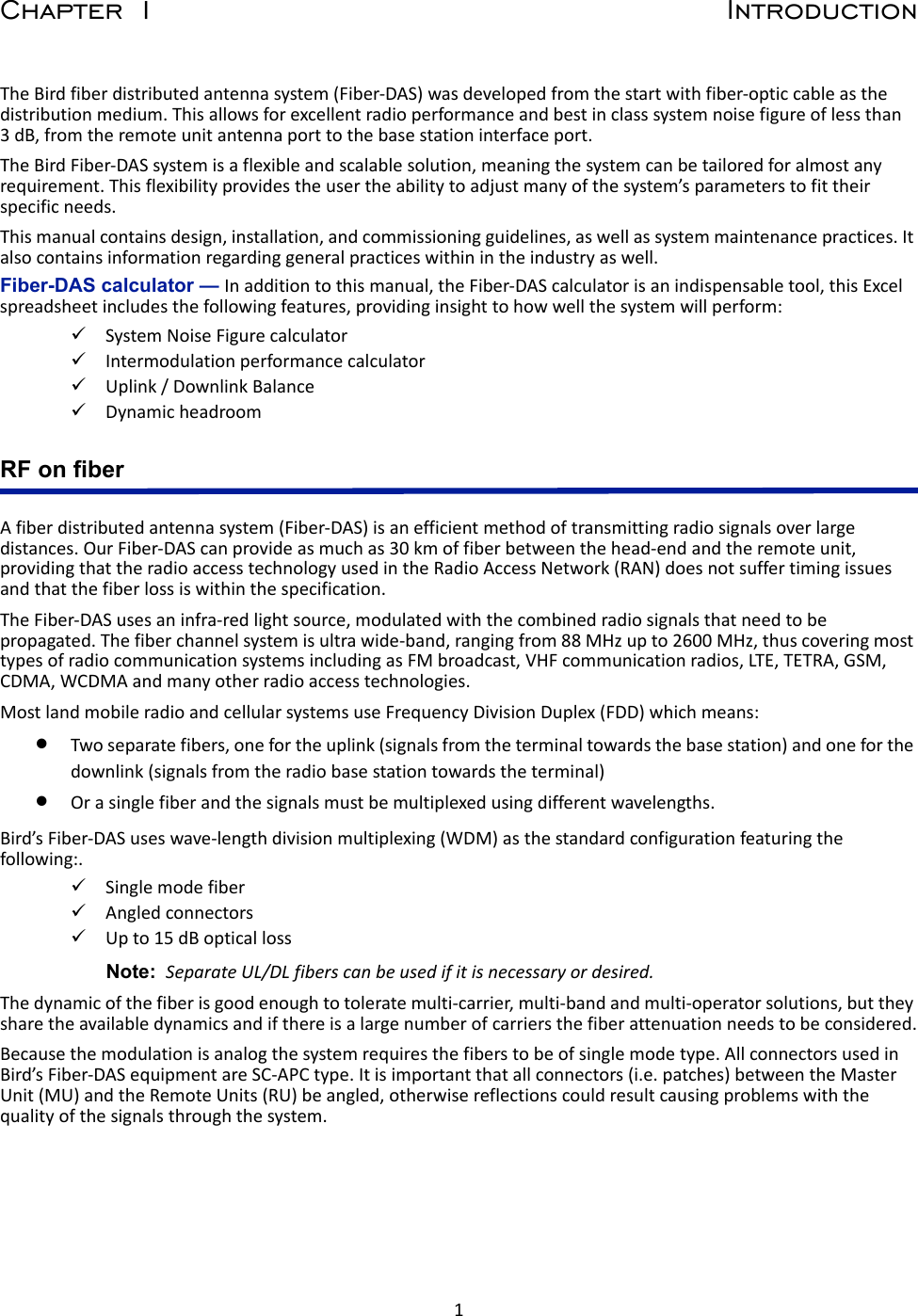 1Chapter 1 IntroductionThe Bird fiber distributed antenna system (Fiber-DAS) was developed from the start with fiber-optic cable as the distribution medium. This allows for excellent radio performance and best in class system noise figure of less than 3 dB, from the remote unit antenna port to the base station interface port.The Bird Fiber-DAS system is a flexible and scalable solution, meaning the system can be tailored for almost any requirement. This flexibility provides the user the ability to adjust many of the system’s parameters to fit their specific needs. This manual contains design, installation, and commissioning guidelines, as well as system maintenance practices. It also contains information regarding general practices within in the industry as well.Fiber-DAS calculator — In addition to this manual, the Fiber-DAS calculator is an indispensable tool, this Excel spreadsheet includes the following features, providing insight to how well the system will perform:System Noise Figure calculatorIntermodulation performance calculatorUplink / Downlink Balance Dynamic headroomRF on fiberA fiber distributed antenna system (Fiber-DAS) is an efficient method of transmitting radio signals over large distances. Our Fiber-DAS can provide as much as 30 km of fiber between the head-end and the remote unit, providing that the radio access technology used in the Radio Access Network (RAN) does not suffer timing issues and that the fiber loss is within the specification.The Fiber-DAS uses an infra-red light source, modulated with the combined radio signals that need to be propagated. The fiber channel system is ultra wide-band, ranging from 88 MHz up to 2600 MHz, thus covering most types of radio communication systems including as FM broadcast, VHF communication radios, LTE, TETRA, GSM, CDMA, WCDMA and many other radio access technologies.Most land mobile radio and cellular systems use Frequency Division Duplex (FDD) which means:Two separate fibers, one for the uplink (signals from the terminal towards the base station) and one for the downlink (signals from the radio base station towards the terminal) Or a single fiber and the signals must be multiplexed using different wavelengths.Bird’s Fiber-DAS uses wave-length division multiplexing (WDM) as the standard configuration featuring the following:. Single mode fiberAngled connectorsUp to 15 dB optical lossNote:  Separate UL/DL fibers can be used if it is necessary or desired. The dynamic of the fiber is good enough to tolerate multi-carrier, multi-band and multi-operator solutions, but they share the available dynamics and if there is a large number of carriers the fiber attenuation needs to be considered.Because the modulation is analog the system requires the fibers to be of single mode type. All connectors used in Bird’s Fiber-DAS equipment are SC-APC type. It is important that all connectors (i.e. patches) between the Master Unit (MU) and the Remote Units (RU) be angled, otherwise reflections could result causing problems with the quality of the signals through the system.