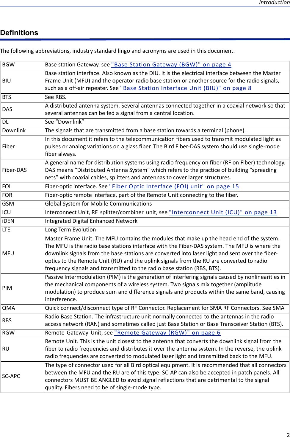 Introduction2DefinitionsThe following abbreviations, industry standard lingo and acronyms are used in this document.BGW Base station Gateway, see &quot;Base Station Gateway (BGW)&quot; on page 4BIUBase station interface. Also known as the DIU. It is the electrical interface between the Master Frame Unit (MFU) and the operator radio base station or another source for the radio signals, such as a off-air repeater. See &quot;Base Station Interface Unit (BIU)&quot; on page 8BTS See RBS.DAS A distributed antenna system. Several antennas connected together in a coaxial network so that several antennas can be fed a signal from a central location.DL See “Downlink”Downlink The signals that are transmitted from a base station towards a terminal (phone).FiberIn this document it refers to the telecommunication fibers used to transmit modulated light as pulses or analog variations on a glass fiber. The Bird Fiber-DAS system should use single-mode fiber always.Fiber-DASA general name for distribution systems using radio frequency on fiber (RF on Fiber) technology. DAS means “Distributed Antenna System” which refers to the practice of building “spreading nets” with coaxial cables, splitters and antennas to cover larger structures. FOI Fiber-optic interface. See &quot;Fiber Optic Interface (FOI) unit&quot; on page 15FOR Fiber-optic remote interface, part of the Remote Unit connecting to the fiber. GSM Global System for Mobile CommunicationsICU Interconnect Unit, RF  splitter/combiner  unit, see &quot;Interconnect Unit (ICU)&quot; on page 13iDEN Integrated Digital Enhanced NetworkLTE Long Term EvolutionMFUMaster Frame Unit. The MFU contains the modules that make up the head end of the system. The MFU is the radio base stations interface with the Fiber-DAS system. The MFU is where the downlink signals from the base stations are converted into laser light and sent over the fiber-optics to the Remote Unit (RU) and the uplink signals from the RU are converted to radio frequency signals and transmitted to the radio base station (RBS, BTS).PIMPassive Intermodulation (PIM) is the generation of interfering signals caused by nonlinearities in the mechanical components of a wireless system. Two signals mix together (amplitude modulation) to produce sum and difference signals and products within the same band, causing interference.QMA Quick connect/disconnect type of RF Connector. Replacement for SMA RF Connectors. See SMARBS Radio Base Station. The infrastructure unit normally connected to the antennas in the radio access network (RAN) and sometimes called just Base Station or Base Transceiver Station (BTS). RGW Remote  Gateway  Unit, see &quot;Remote Gateway (RGW)&quot; on page 6RURemote Unit. This is the unit closest to the antenna that converts the downlink signal from the fiber to radio frequencies and distributes it over the antenna system. In the reverse, the uplink radio frequencies are converted to modulated laser light and transmitted back to the MFU.SC-APCThe type of connector used for all Bird optical equipment. It is recommended that all connectors between the MFU and the RU are of this type. SC-AP can also be accepted in patch panels. All connectors MUST BE ANGLED to avoid signal reflections that are detrimental to the signal quality. Fibers need to be of single-mode type.